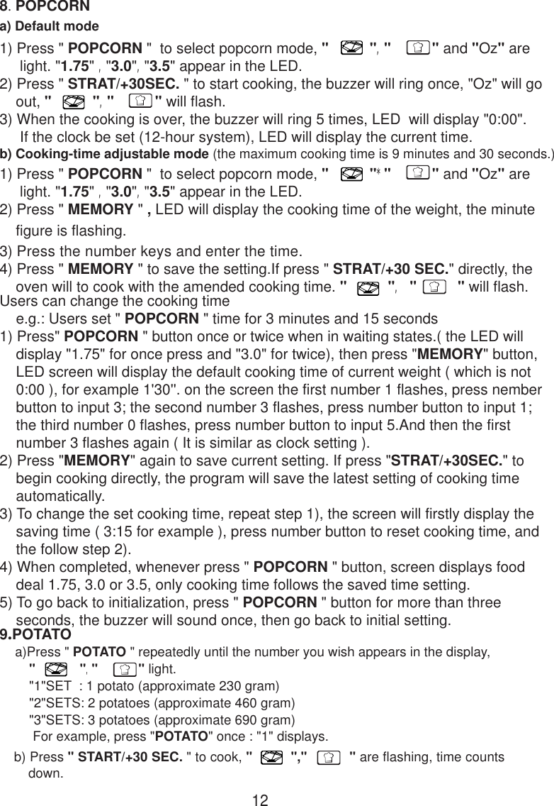 8. POPCORNa) Default modeb) Cooking-time adjustable mode (the maximum cooking time is 9 minutes and 30 seconds.)9.POTATO    a)Press &quot; POTATO &quot; repeatedly until the number you wish appears in the display,        &quot;            &quot;,&quot;           &quot; light.        &quot;1&quot;SET  : 1 potato (approximate 230 gram)        &quot;2&quot;SETS: 2 potatoes (approximate 460 gram)        &quot;3&quot;SETS: 3 potatoes (approximate 690 gram)         For example, press &quot;POTATO&quot; once : &quot;1&quot; displays.   b) Press &quot; START/+30 SEC. &quot; to cook, &quot;          &quot;,&quot;           &quot; are flashing, time counts       down.12Users can change the cooking time    e.g.: Users set &quot; POPCORN &quot; time for 3 minutes and 15 seconds1) Press&quot; POPCORN &quot; button once or twice when in waiting states.( the LED will    display &quot;1.75&quot; for once press and &quot;3.0&quot; for twice), then press &quot;MEMORY&quot; button,    LED screen will display the default cooking time of current weight ( which is not    0:00 ), for example 1&apos;30&apos;&apos;. on the screen the first number 1 flashes, press nember    button to input 3; the second number 3 flashes, press number button to input 1;    the third number 0 flashes, press number button to input 5.And then the first    number 3 flashes again ( It is similar as clock setting ).2) Press &quot;MEMORY&quot; again to save current setting. If press &quot;STRAT/+30SEC.&quot; to    begin cooking directly, the program will save the latest setting of cooking time    automatically.3) To change the set cooking time, repeat step 1), the screen will firstly display the    saving time ( 3:15 for example ), press number button to reset cooking time, and    the follow step 2).4) When completed, whenever press &quot; POPCORN &quot; button, screen displays food    deal 1.75, 3.0 or 3.5, only cooking time follows the saved time setting.5) To go back to initialization, press &quot; POPCORN &quot; button for more than three    seconds, the buzzer will sound once, then go back to initial setting.1) Press &quot; POPCORN &quot;  to select popcorn mode, &quot;          &quot;,&quot;          &quot; and &quot;Oz&quot; are     light. &quot;1.75&quot; ,&quot;3.0&quot;,&quot;3.5&quot; appear in the LED.2) Press &quot; STRAT/+30SEC. &quot; to start cooking, the buzzer will ring once, &quot;Oz&quot; will go    out, &quot;          &quot;,&quot;          &quot; will flash.3) When the cooking is over, the buzzer will ring 5 times, LED  will display &quot;0:00&quot;.     If the clock be set (12-hour system), LED will display the current time.1) Press &quot; POPCORN &quot;  to select popcorn mode, &quot;          &quot;*&quot;          &quot; and &quot;Oz&quot; are     light. &quot;1.75&quot; ,&quot;3.0&quot;,&quot;3.5&quot; appear in the LED.2) Press &quot; MEMORY &quot; , LED will display the cooking time of the weight, the minute    figure is flashing.3) Press the number keys and enter the time.4) Press &quot; MEMORY &quot; to save the setting.If press &quot; STRAT/+30 SEC.&quot; directly, the    oven will to cook with the amended cooking time. &quot;          &quot;, &quot;          &quot; will flash.