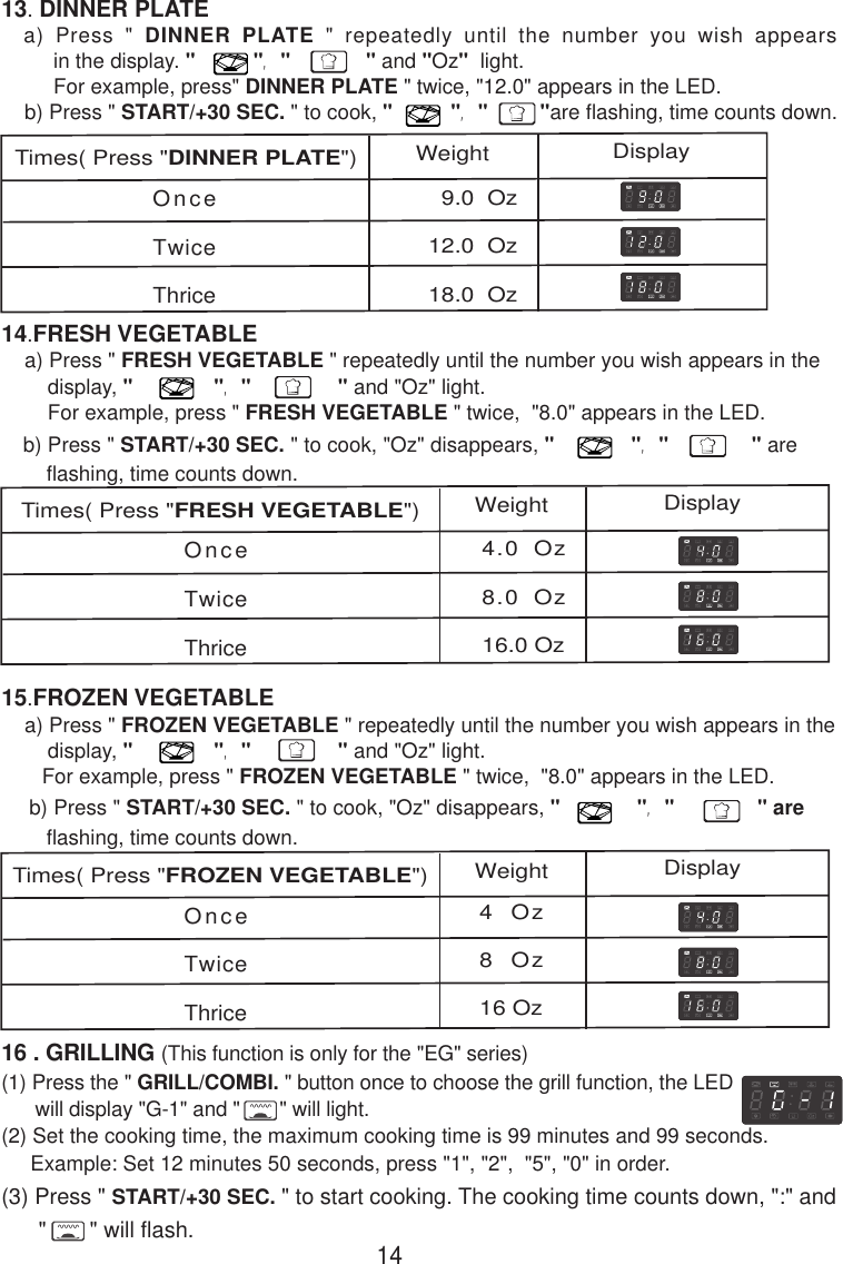 OnceTwiceThrice4.0 Oz8.0 Oz16.0 Oz(1) Press the &quot; GRILL/COMBI. &quot; button once to choose the grill function, the LED      will display &quot;G-1&quot; and &quot;       &quot; will light.(2) Set the cooking time, the maximum cooking time is 99 minutes and 99 seconds.     Example: Set 12 minutes 50 seconds, press &quot;1&quot;, &quot;2&quot;,  &quot;5&quot;, &quot;0&quot; in order.(3) Press &quot; START/+30 SEC. &quot; to start cooking. The cooking time counts down, &quot;:&quot; and      &quot;       &quot; will flash.16 . GRILLING (This function is only for the &quot;EG&quot; series)OnceTwiceThrice4 Oz8 Oz16 Oz  9.0  Oz12.0  Oz18.0  OzOnceTwiceThrice13. DINNER PLATE  a) Press &quot; DINNER PLATE &quot; repeatedly until the number you wish appears         in the display. &quot;          &quot;, &quot;             &quot; and &quot;Oz&quot;  light.         For example, press&quot; DINNER PLATE &quot; twice, &quot;12.0&quot; appears in the LED.    b) Press &quot; START/+30 SEC. &quot; to cook, &quot;          &quot;, &quot;         &quot;are flashing, time counts down.b) Press &quot; START/+30 SEC. &quot; to cook, &quot;Oz&quot; disappears, &quot;             &quot;, &quot;              &quot; are    flashing, time counts down.14.FRESH VEGETABLE    a) Press &quot; FRESH VEGETABLE &quot; repeatedly until the number you wish appears in the        display, &quot;              &quot;, &quot;               &quot; and &quot;Oz&quot; light.        For example, press &quot; FRESH VEGETABLE &quot; twice,  &quot;8.0&quot; appears in the LED.Times( Press &quot;FRESH VEGETABLE&quot;)Weight Display14 b) Press &quot; START/+30 SEC. &quot; to cook, &quot;Oz&quot; disappears, &quot;             &quot;, &quot;              &quot; are    flashing, time counts down.15.FROZEN VEGETABLE    a) Press &quot; FROZEN VEGETABLE &quot; repeatedly until the number you wish appears in the        display, &quot;              &quot;, &quot;               &quot; and &quot;Oz&quot; light.       For example, press &quot; FROZEN VEGETABLE &quot; twice,  &quot;8.0&quot; appears in the LED.Times( Press &quot;FROZEN VEGETABLE&quot;)Weight DisplayTimes( Press &quot;DINNER PLATE&quot;) Weight Display