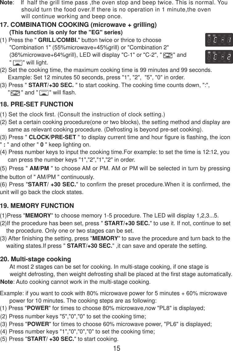 17. COMBINATION COOKING (microwave + grilling)      (This function is only for the &quot;EG&quot; series)(1) Press the &quot; GRILL/COMBI.&quot; button twice or thrice to choose      &quot;Combination 1&quot; (55%microwave+45%grill) or &quot;Combination 2&quot;      (36%microwave+64%grill), LED will display &quot;C-1&quot; or &quot;C-2&quot;, &quot;       &quot; and      &quot;       &quot; will light.(2) Set the cooking time, the maximum cooking time is 99 minutes and 99 seconds.     Example: Set 12 minutes 50 seconds, press &quot;1&quot;, &quot;2&quot;,  &quot;5&quot;, &quot;0&quot; in order.(3) Press &quot; START/+30 SEC. &quot; to start cooking. The cooking time counts down, &quot;:&quot;,     &quot;       &quot; and &quot;       &quot; will flash.18. PRE-SET FUNCTION(1) Set the clock first. (Consult the instruction of clock setting.)(2) Set a certain cooking procedure(one or two blocks), the setting method and display are     same as relevant cooking procedure. (Defrosting is beyond pre-set cooking).(3) Press &quot; CLOCK/PRE-SET &quot; to display current time and hour figure is flashing, the icon&quot; : &quot; and other &quot; 0 &quot; keep lighting on.(4) Press number keys to input the cooking time.For example: to set the time is 12:12, you     can press the number keys &quot;1&quot;,&quot;2&quot;,&quot;1&quot;,&quot;2&quot; in order.(5) Press &quot; AM/PM &quot; to choose AM or PM. AM or PM will be selected in turn by pressingthe button of &quot; AM/PM &quot; continuously.(6) Press &quot;START/ +30 SEC.&quot; to confirm the preset procedure.When it is confirmed, theunit will go back the clock states.19. MEMORY FUNCTION15(1)Press &quot;MEMORY&quot; to choose memory 1-5 procedure. The LED will display 1,2,3...5.(2)If the procedure has been set, press &quot; START/+30 SEC.&quot; to use it. If not, continue to set    the procedure. Only one or two stages can be set.(3) After finishing the setting, press &quot;MEMORY&quot; to save the procedure and turn back to the    waiting states.If press &quot; START/+30 SEC.&quot; ,it can save and operate the setting.Note:    If  half the grill time pass ,the oven stop and beep twice. This is normal. You            should turn the food over.If there is no operation in 1 minute,the oven            will continue working and beep once.20. Multi-stage cooking      At most 2 stages can be set for cooking. In multi-stage cooking, if one stage is      weight defrosting, then weight defrosting shall be placed at the first stage automatically.Note: Auto cooking cannot work in the multi-stage cooking.Example: if you want to cook with 80% microwave power for 5 minutes + 60% microwave      power for 10 minutes. The cooking steps are as following:(1) Press &quot;POWER&quot; for times to choose 80% microwave,now &quot;PL8&quot; is displayed;(2) Press number keys &quot;5&quot;,&quot;0&quot;,&quot;0&quot; to set the cooking time;(3) Press &quot;POWER&quot; for times to choose 60% microwave power, &quot;PL6&quot; is displayed;(4) Press number keys &quot;1&quot;,&quot;0&quot;,&quot;0&quot;,&quot;0&quot; to set the cooking time;(5) Press &quot;START/ +30 SEC.&quot; to start cooking.