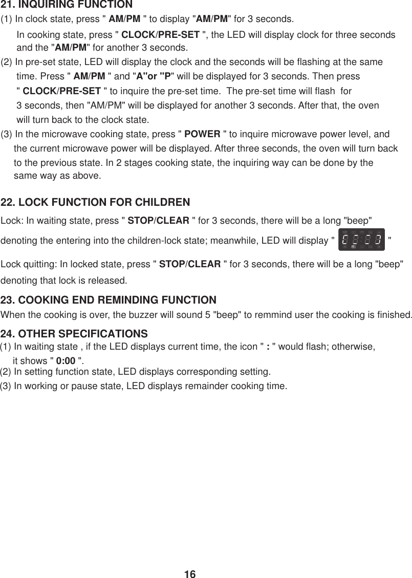 21. INQUIRING FUNCTION(1) In clock state, press &quot; AM/PM &quot; to display &quot;AM/PM&quot; for 3 seconds.      In cooking state, press &quot; CLOCK/PRE-SET &quot;, the LED will display clock for three seconds      and the &quot;AM/PM&quot; for another 3 seconds.(2) In pre-set state, LED will display the clock and the seconds will be flashing at the same      time. Press &quot; AM/PM &quot; and &quot;A&quot;or &quot;P&quot; will be displayed for 3 seconds. Then press      &quot; CLOCK/PRE-SET &quot; to inquire the pre-set time.  The pre-set time will flash  for      3 seconds, then &quot;AM/PM&quot; will be displayed for another 3 seconds. After that, the oven      will turn back to the clock state.(3) In the microwave cooking state, press &quot; POWER &quot; to inquire microwave power level, and     the current microwave power will be displayed. After three seconds, the oven will turn back     to the previous state. In 2 stages cooking state, the inquiring way can be done by the     same way as above.24. OTHER SPECIFICATIONSWhen the cooking is over, the buzzer will sound 5 &quot;beep&quot; to remmind user the cooking is finished.23. COOKING END REMINDING FUNCTION22. LOCK FUNCTION FOR CHILDRENLock: In waiting state, press &quot; STOP/CLEAR &quot; for 3 seconds, there will be a long &quot;beep&quot;denoting the entering into the children-lock state; meanwhile, LED will display &quot;                    &quot;Lock quitting: In locked state, press &quot; STOP/CLEAR &quot; for 3 seconds, there will be a long &quot;beep&quot;denoting that lock is released.(1) In waiting state , if the LED displays current time, the icon &quot; : &quot; would flash; otherwise,     it shows &quot; 0:00 &quot;.(2) In setting function state, LED displays corresponding setting.(3) In working or pause state, LED displays remainder cooking time.16