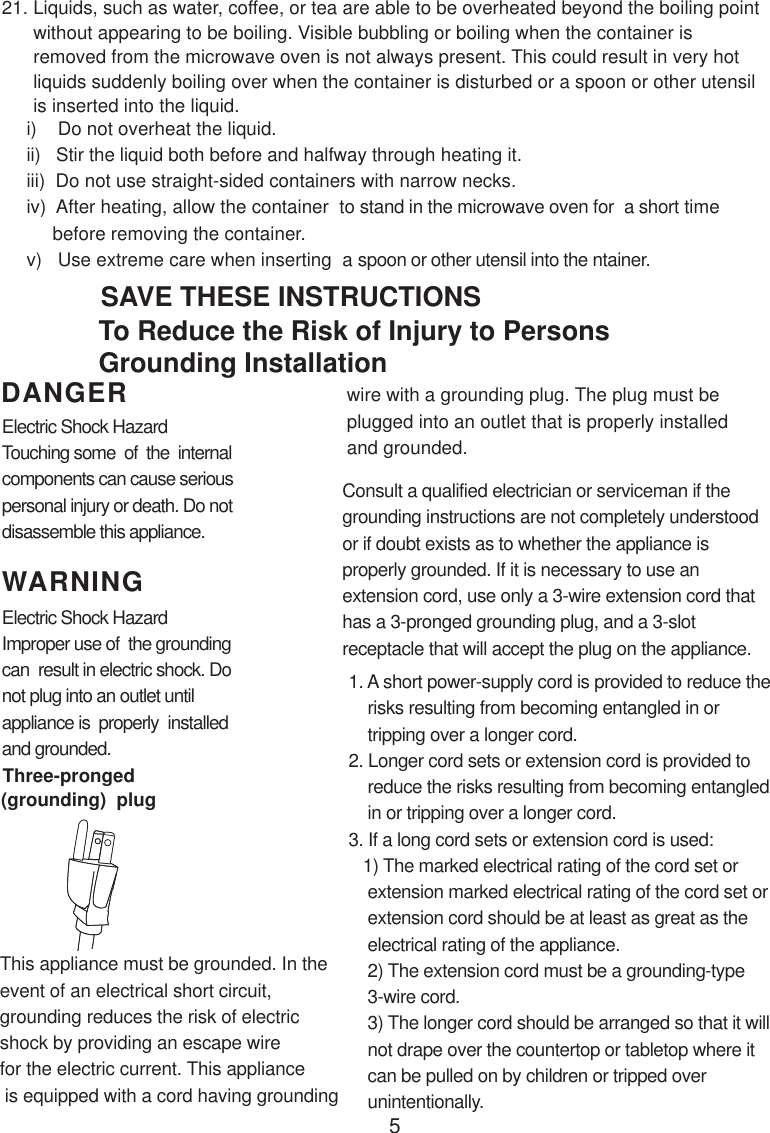 5i)    Do not overheat the liquid.ii)   Stir the liquid both before and halfway through heating it.iii)  Do not use straight-sided containers with narrow necks.iv)  After heating, allow the container  to stand in the microwave oven for  a short time     before removing the container.v)   Use extreme care when inserting  a spoon or other utensil into the ntainer.WARNINGDANGER21. Liquids, such as water, coffee, or tea are able to be overheated beyond the boiling point      without appearing to be boiling. Visible bubbling or boiling when the container is      removed from the microwave oven is not always present. This could result in very hot      liquids suddenly boiling over when the container is disturbed or a spoon or other utensil      is inserted into the liquid.This appliance must be grounded. In theevent of an electrical short circuit,grounding reduces the risk of electricshock by providing an escape wirefor the electric current. This appliance is equipped with a cord having groundingConsult a qualified electrician or serviceman if thegrounding instructions are not completely understoodor if doubt exists as to whether the appliance isproperly grounded. If it is necessary to use anextension cord, use only a 3-wire extension cord thathas a 3-pronged grounding plug, and a 3-slotreceptacle that will accept the plug on the appliance.1. A short power-supply cord is provided to reduce the    risks resulting from becoming entangled in or    tripping over a longer cord.2. Longer cord sets or extension cord is provided to    reduce the risks resulting from becoming entangled    in or tripping over a longer cord.3. If a long cord sets or extension cord is used:   1) The marked electrical rating of the cord set or    extension marked electrical rating of the cord set or    extension cord should be at least as great as the    electrical rating of the appliance.    2) The extension cord must be a grounding-type    3-wire cord.    3) The longer cord should be arranged so that it will    not drape over the countertop or tabletop where it    can be pulled on by children or tripped over    unintentionally.Electric Shock HazardTouching some  of  the  internalcomponents can cause seriouspersonal injury or death. Do notdisassemble this appliance.Electric Shock HazardImproper use of  the groundingcan  result in electric shock. Donot plug into an outlet untilappliance is  properly  installedand grounded.To Reduce the Risk of Injury to PersonsGrounding InstallationSAVE THESE INSTRUCTIONSwire with a grounding plug. The plug must beplugged into an outlet that is properly installedand grounded.(grounding)  plugThree-pronged