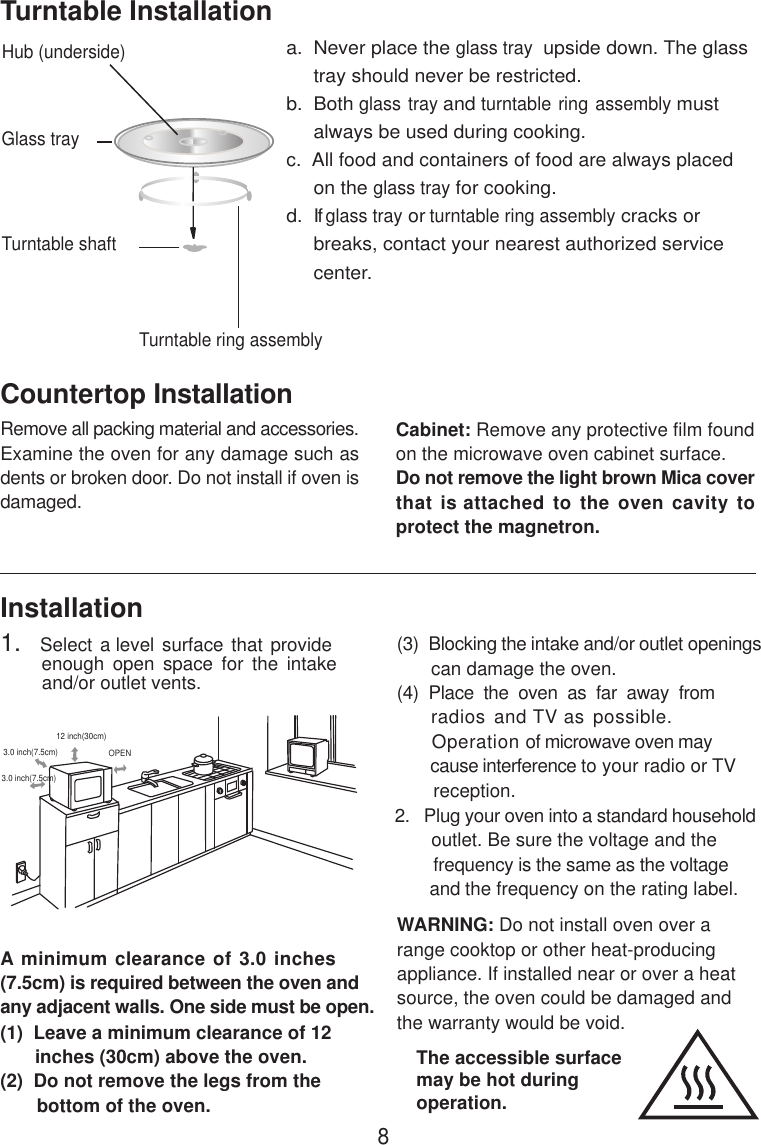 8InstallationA minimum clearance of 3.0 inches(7.5cm) is required between the oven andany adjacent walls. One side must be open.(1)  Leave a minimum clearance of 12      inches (30cm) above the oven.(2)  Do not remove the legs from the       bottom of the oven.(3)  Blocking the intake and/or outlet openings       can damage the oven.(4)  Place  the  oven  as  far  away  from     radios and TV as possible.      Operation of microwave oven may       cause interference to your radio or TV       reception.2.   Plug your oven into a standard household       outlet. Be sure the voltage and the        frequency is the same as the voltage       and the frequency on the rating label.WARNING: Do not install oven over arange cooktop or other heat-producingappliance. If installed near or over a heatsource, the oven could be damaged andthe warranty would be void.3.0 inch(7.5cm)3.0 inch(7.5cm)12 inch(30cm)OPENRemove all packing material and accessories.Examine the oven for any damage such asdents or broken door. Do not install if oven isdamaged.Countertop InstallationCabinet: Remove any protective film foundon the microwave oven cabinet surface.Do not remove the light brown Mica coverthat is attached to the oven cavity toprotect the magnetron.Hub (underside)Glass trayTurntable ring assemblya.  Never place the glass tray  upside down. The glass     tray should never be restricted.b.  Both glass tray and turntable ring assembly must     always be used during cooking.c.  All food and containers of food are always placed     on the glass tray for cooking.d.  If glass tray or turntable ring assembly cracks or     breaks, contact your nearest authorized service     center.Turntable InstallationTurntable shaft1.   Select a level surface that provide         enough  open  space  for  the  intake        and/or outlet vents.The accessible surfacemay be hot duringoperation.