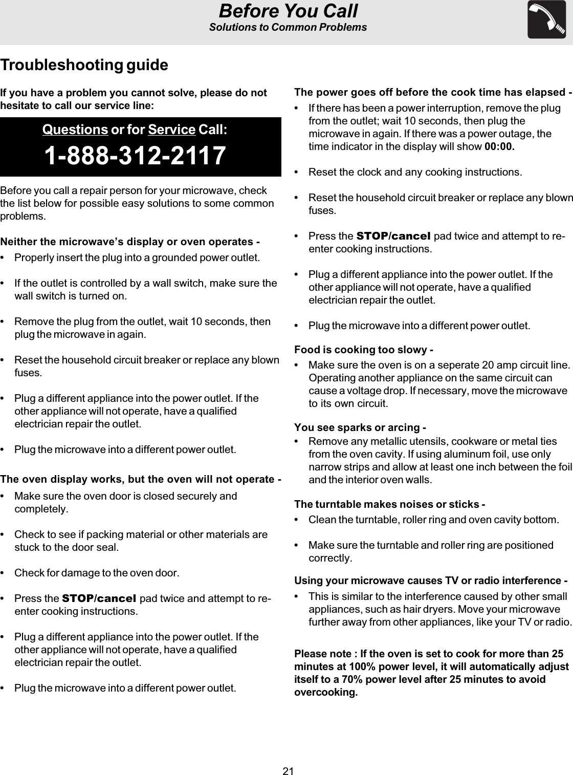 21Before You CallSolutions to Common ProblemsQuestions or for Service Call:1-888-312-2117Troubleshooting guideBefore you call a repair person for your microwave, checkthe list below for possible easy solutions to some commonproblems.Neither the microwave’s display or oven operates -•Properly insert the plug into a grounded power outlet.•If the outlet is controlled by a wall switch, make sure thewall switch is turned on.•Remove the plug from the outlet, wait 10 seconds, thenplug the microwave in again.•Reset the household circuit breaker or replace any blownfuses.•Plug a different appliance into the power outlet. If theother appliance will not operate, have a qualifiedelectrician repair the outlet.•Plug the microwave into a different power outlet.The oven display works, but the oven will not operate -•Make sure the oven door is closed securely andcompletely.•Check to see if packing material or other materials arestuck to the door seal.•Check for damage to the oven door.•Press the STOP/cancel pad twice and attempt to re-enter cooking instructions.•Plug a different appliance into the power outlet. If theother appliance will not operate, have a qualifiedelectrician repair the outlet.•Plug the microwave into a different power outlet.The power goes off before the cook time has elapsed -•If there has been a power interruption, remove the plugfrom the outlet; wait 10 seconds, then plug themicrowave in again. If there was a power outage, thetime indicator in the display will show 00:00.•Reset the clock and any cooking instructions.•Reset the household circuit breaker or replace any blownfuses.•Press the STOP/cancel pad twice and attempt to re-enter cooking instructions.•Plug a different appliance into the power outlet. If theother appliance will not operate, have a qualifiedelectrician repair the outlet.•Plug the microwave into a different power outlet.Food is cooking too slowy -•Make sure the oven is on a seperate 20 amp circuit line.Operating another appliance on the same circuit cancause a voltage drop. If necessary, move the microwaveto its own circuit.You see sparks or arcing -•Remove any metallic utensils, cookware or metal tiesfrom the oven cavity. If using aluminum foil, use onlynarrow strips and allow at least one inch between the foiland the interior oven walls.The turntable makes noises or sticks -•Clean the turntable, roller ring and oven cavity bottom.•Make sure the turntable and roller ring are positionedcorrectly.Using your microwave causes TV or radio interference -•This is similar to the interference caused by other smallappliances, such as hair dryers. Move your microwavefurther away from other appliances, like your TV or radio.Please note : If the oven is set to cook for more than 25minutes at 100% power level, it will automatically adjustitself to a 70% power level after 25 minutes to avoidovercooking.If you have a problem you cannot solve, please do nothesitate to call our service line: