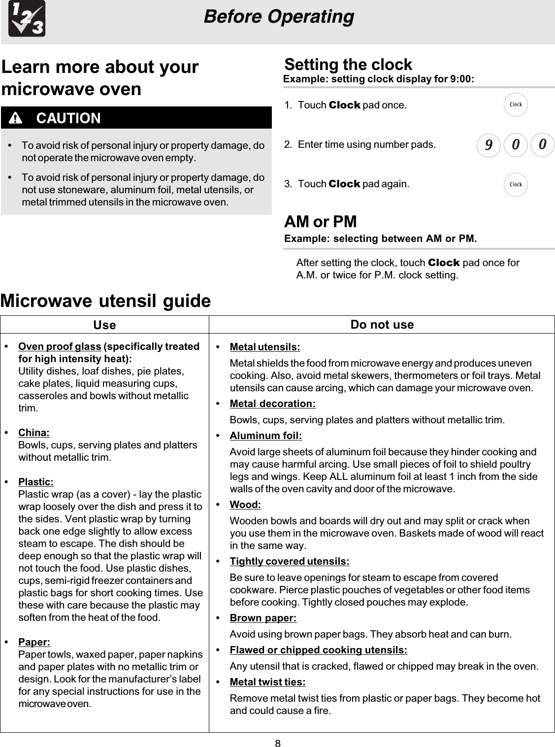 8Before OperatingLearn more about yourmicrowave oven•To avoid risk of personal injury or property damage, donot operate the microwave oven empty.•To avoid risk of personal injury or property damage, donot use stoneware, aluminum foil, metal utensils, ormetal trimmed utensils in the microwave oven.Setting the clockExample: setting clock display for 9:00:1. Touch Clock pad once.2. Enter time using number pads.3. Touch Clock pad again.Microwave utensil guide•Oven proof glass (specifically treatedfor high intensity heat):Utility dishes, loaf dishes, pie plates,cake plates, liquid measuring cups,casseroles and bowls without metallictrim.•China:Bowls, cups, serving plates and platterswithout metallic trim.•Plastic:Plastic wrap (as a cover) - lay the plasticwrap loosely over the dish and press it tothe sides. Vent plastic wrap by turningback one edge slightly to allow excesssteam to escape. The dish should bedeep enough so that the plastic wrap willnot touch the food. Use plastic dishes,cups, semi-rigid freezer containers andplastic bags for short cooking times. Usethese with care because the plastic maysoften from the heat of the food.•Paper:Paper towls, waxed paper, paper napkinsand paper plates with no metallic trim ordesign. Look for the manufacturer’s labelfor any special instructions for use in themicrowave oven.•Metal utensils:Metal shields the food from microwave energy and produces unevencooking. Also, avoid metal skewers, thermometers or foil trays. Metalutensils can cause arcing, which can damage your microwave oven.•Metal decoration:Bowls, cups, serving plates and platters without metallic trim.•Aluminum foil:Avoid large sheets of aluminum foil because they hinder cooking andmay cause harmful arcing. Use small pieces of foil to shield poultrylegs and wings. Keep ALL aluminum foil at least 1 inch from the sidewalls of the oven cavity and door of the microwave.•Wood:Wooden bowls and boards will dry out and may split or crack whenyou use them in the microwave oven. Baskets made of wood will reactin the same way.•Tightly covered utensils:Be sure to leave openings for steam to escape from coveredcookware. Pierce plastic pouches of vegetables or other food itemsbefore cooking. Tightly closed pouches may explode.•Brown paper:Avoid using brown paper bags. They absorb heat and can burn.•Flawed or chipped cooking utensils:Any utensil that is cracked, flawed or chipped may break in the oven.•Metal twist ties:Remove metal twist ties from plastic or paper bags. They become hotand could cause a fire.Use Do not useAM or PMExample: selecting between AM or PM.After setting the clock, touch Clock pad once forA.M. or twice for P.M. clock setting.