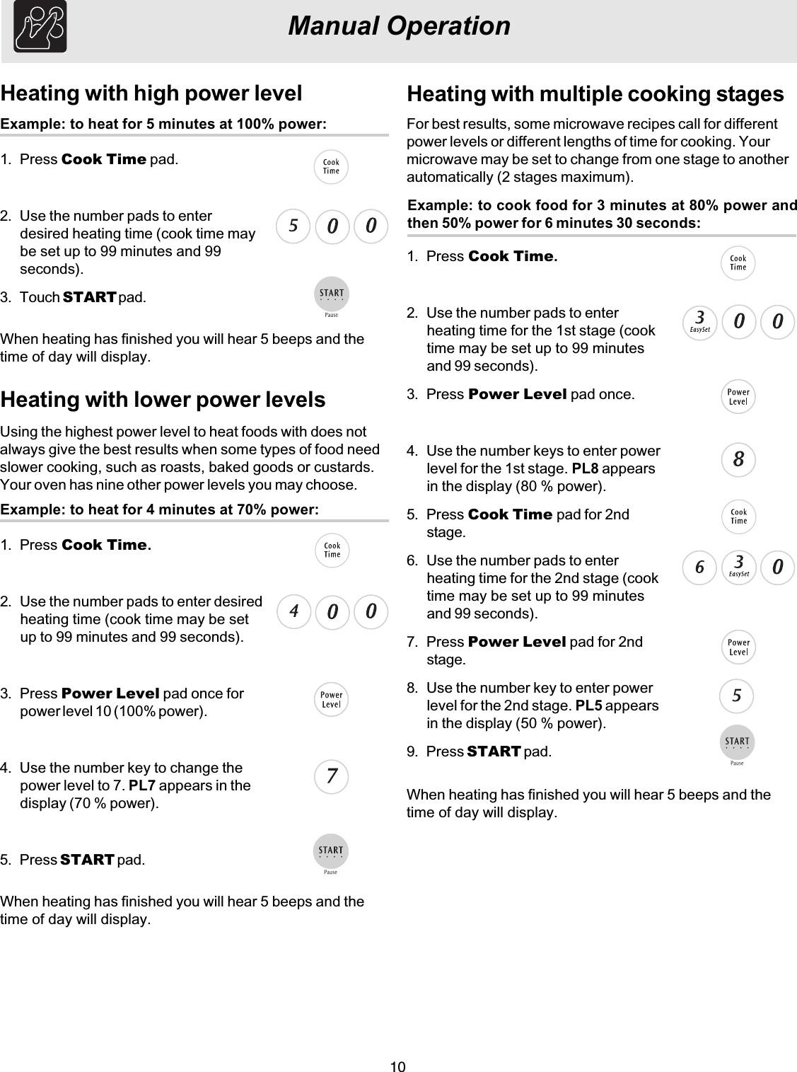 10Heating with multiple cooking stagesExample: to cook food for 3 minutes at 80% power andthen 50% power for 6 minutes 30 seconds:For best results, some microwave recipes call for differentpower levels or different lengths of time for cooking. Yourmicrowave may be set to change from one stage to anotherautomatically (2 stages maximum).1. Press Cook Time.2. Use the number pads to enterheating time for the 1st stage (cooktime may be set up to 99 minutesand 99 seconds).3. Press Power Level pad once.4. Use the number keys to enter powerlevel for the 1st stage. PL8 appearsin the display (80 % power).5. Press Cook Time pad for 2ndstage.6. Use the number pads to enterheating time for the 2nd stage (cooktime may be set up to 99 minutesand 99 seconds).7. Press Power Level pad for 2ndstage.8. Use the number key to enter powerlevel for the 2nd stage. PL5 appearsin the display (50 % power).9. Press START pad.Manual OperationHeating with high power levelExample: to heat for 5 minutes at 100% power:1. Press Cook Time pad.2. Use the number pads to enterdesired heating time (cook time maybe set up to 99 minutes and 99seconds).3. Touch START pad.Heating with lower power levelsExample: to heat for 4 minutes at 70% power:1. Press Cook Time.2. Use the number pads to enter desiredheating time (cook time may be setup to 99 minutes and 99 seconds).3. Press Power Level pad once forpower level 10 (100% power).4. Use the number key to change thepower level to 7. PL7 appears in thedisplay (70 % power).5. Press START pad.Using the highest power level to heat foods with does notalways give the best results when some types of food needslower cooking, such as roasts, baked goods or custards.Your oven has nine other power levels you may choose.When heating has finished you will hear 5 beeps and thetime of day will display.When heating has finished you will hear 5 beeps and thetime of day will display.When heating has finished you will hear 5 beeps and thetime of day will display.