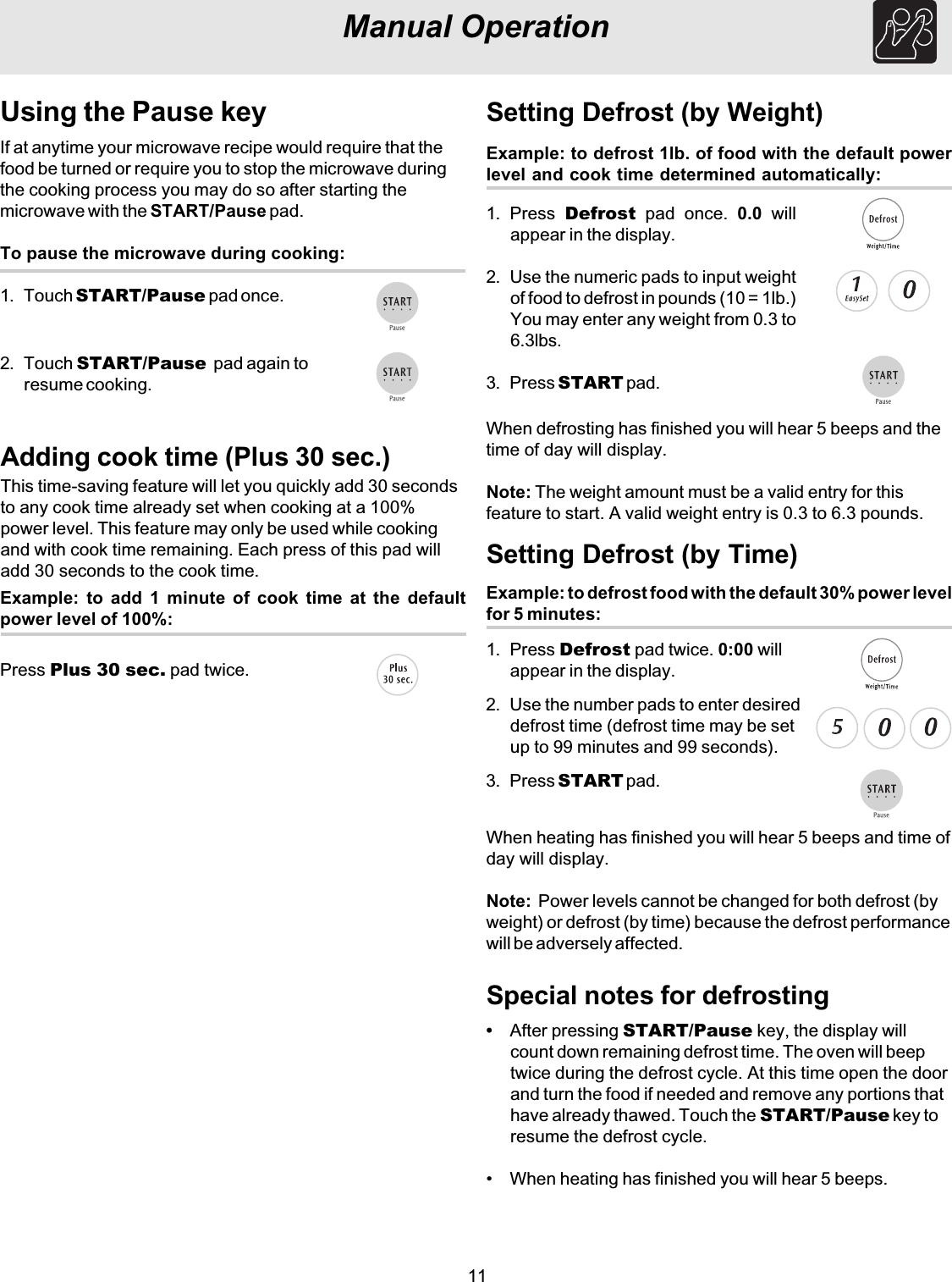 11Example: to defrost 1lb. of food with the default powerlevel and cook time determined automatically:Setting Defrost (by Weight)1. Press  Defrost pad once. 0.0 willappear in the display.2. Use the numeric pads to input weightof food to defrost in pounds (10 = 1lb.)You may enter any weight from 0.3 to6.3lbs.3. Press START pad.Special notes for defrostingManual OperationUsing the Pause keyIf at anytime your microwave recipe would require that thefood be turned or require you to stop the microwave duringthe cooking process you may do so after starting themicrowave with the START/Pause pad.To pause the microwave during cooking:1. Touch START/Pause pad once.2. Touch START/Pause  pad again toresume cooking.Adding cook time (Plus 30 sec.)This time-saving feature will let you quickly add 30 secondsto any cook time already set when cooking at a 100%power level. This feature may only be used while cookingand with cook time remaining. Each press of this pad willadd 30 seconds to the cook time.Press Plus 30 sec. pad twice.Example: to add 1 minute of cook time at the defaultpower level of 100%:Example: to defrost food with the default 30% power levelfor 5 minutes:Setting Defrost (by Time)1. Press Defrost pad twice. 0:00 willappear in the display.2. Use the number pads to enter desireddefrost time (defrost time may be setup to 99 minutes and 99 seconds).3. Press START pad.When defrosting has finished you will hear 5 beeps and thetime of day will display.Note: The weight amount must be a valid entry for thisfeature to start. A valid weight entry is 0.3 to 6.3 pounds.When heating has finished you will hear 5 beeps and time ofday will display.Note:  Power levels cannot be changed for both defrost (byweight) or defrost (by time) because the defrost performancewill be adversely affected.•After pressing START/Pause key, the display willcount down remaining defrost time. The oven will beeptwice during the defrost cycle. At this time open the doorand turn the food if needed and remove any portions thathave already thawed. Touch the START/Pause key toresume the defrost cycle.• When heating has finished you will hear 5 beeps.