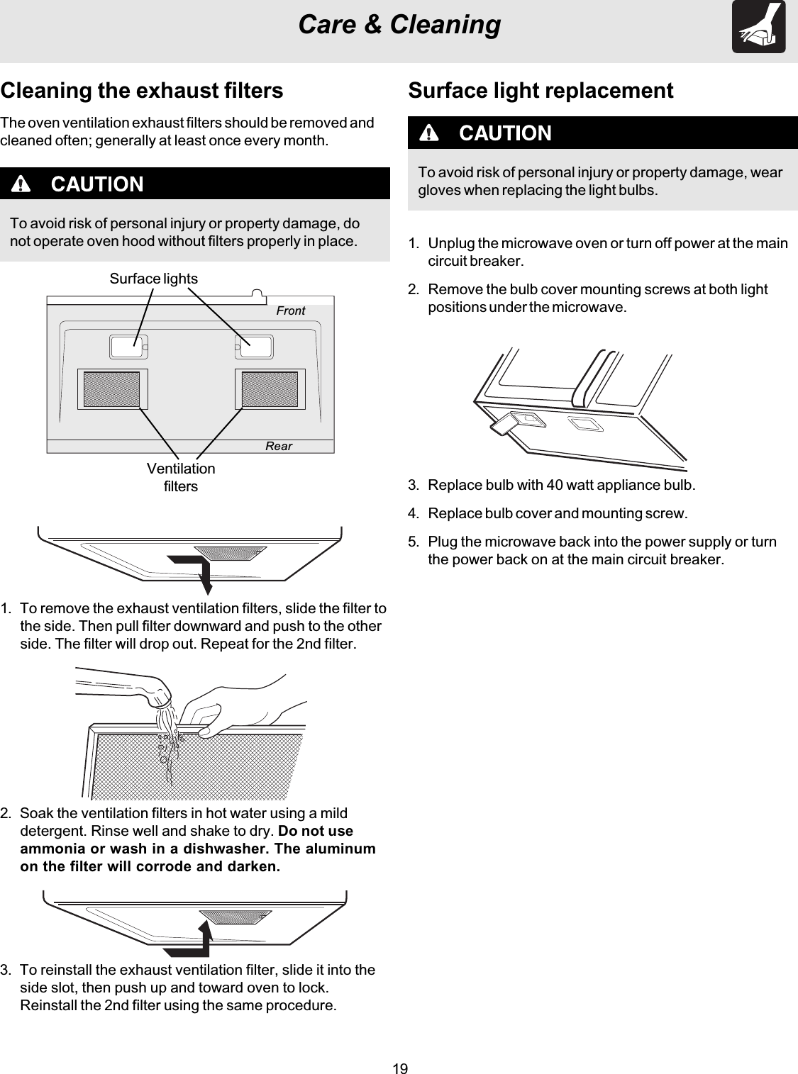 19Care &amp; CleaningTo avoid risk of personal injury or property damage, donot operate oven hood without filters properly in place.Cleaning the exhaust filtersThe oven ventilation exhaust filters should be removed andcleaned often; generally at least once every month.1. To remove the exhaust ventilation filters, slide the filter tothe side. Then pull filter downward and push to the otherside. The filter will drop out. Repeat for the 2nd filter.2. Soak the ventilation filters in hot water using a milddetergent. Rinse well and shake to dry. Do not useammonia or wash in a dishwasher. The aluminumon the filter will corrode and darken.3. To reinstall the exhaust ventilation filter, slide it into theside slot, then push up and toward oven to lock.Reinstall the 2nd filter using the same procedure.FrontRearSurface lightsVentilationfiltersSurface light replacementTo avoid risk of personal injury or property damage, weargloves when replacing the light bulbs.1. Unplug the microwave oven or turn off power at the maincircuit breaker.2. Remove the bulb cover mounting screws at both lightpositions under the microwave.3. Replace bulb with 40 watt appliance bulb.4. Replace bulb cover and mounting screw.5. Plug the microwave back into the power supply or turnthe power back on at the main circuit breaker.