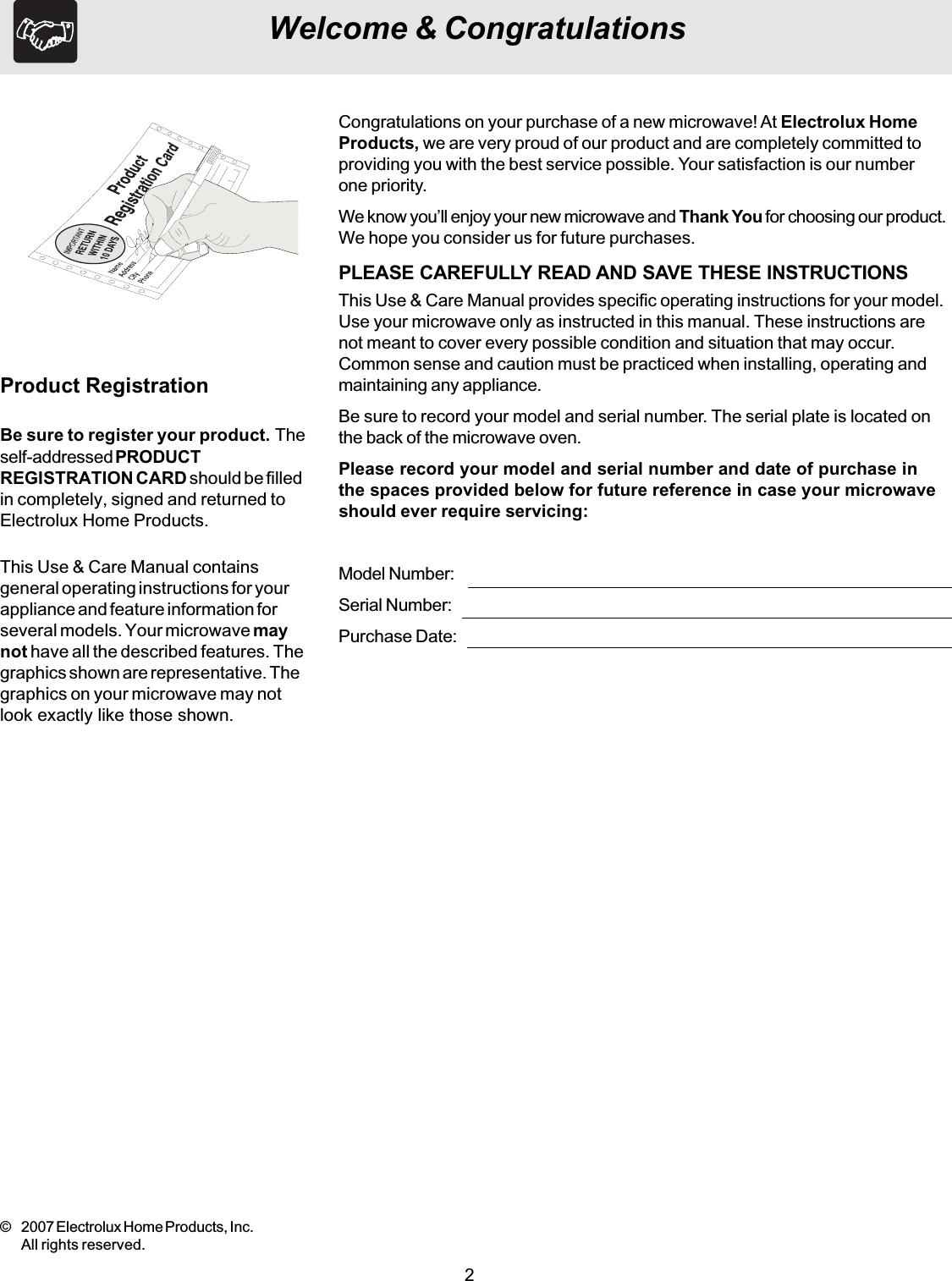 2Welcome &amp; CongratulationsThis Use &amp; Care Manual containsgeneral operating instructions for yourappliance and feature information forseveral models. Your microwave maynot have all the described features. Thegraphics shown are representative. Thegraphics on your microwave may notlook exactly like those shown.Be sure to register your product. Theself-addressed PRODUCTREGISTRATION CARD should be filledin completely, signed and returned toElectrolux Home Products.Product RegistrationCongratulations on your purchase of a new microwave! At Electrolux HomeProducts, we are very proud of our product and are completely committed toproviding you with the best service possible. Your satisfaction is our numberone priority.We know you’ll enjoy your new microwave and Thank You for choosing our product.We hope you consider us for future purchases.PLEASE CAREFULLY READ AND SAVE THESE INSTRUCTIONSThis Use &amp; Care Manual provides specific operating instructions for your model.Use your microwave only as instructed in this manual. These instructions arenot meant to cover every possible condition and situation that may occur.Common sense and caution must be practiced when installing, operating andmaintaining any appliance.Be sure to record your model and serial number. The serial plate is located onthe back of the microwave oven.Please record your model and serial number and date of purchase inthe spaces provided below for future reference in case your microwaveshould ever require servicing:Model Number:Serial Number:Purchase Date:© 2007 Electrolux Home Products, Inc.All rights reserved.
