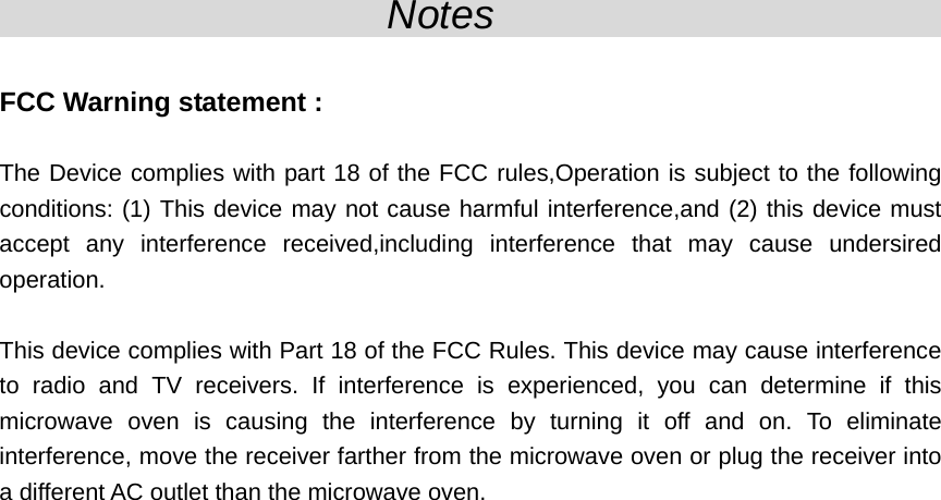                    Notes                                 FCC Warning statement :  The Device complies with part 18 of the FCC rules,Operation is subject to the following conditions: (1) This device may not cause harmful interference,and (2) this device must accept any interference received,including interference that may cause undersired operation.  This device complies with Part 18 of the FCC Rules. This device may cause interference to radio and TV receivers. If interference is experienced, you can determine if this microwave oven is causing the interference by turning it off and on. To eliminate interference, move the receiver farther from the microwave oven or plug the receiver into a different AC outlet than the microwave oven.  