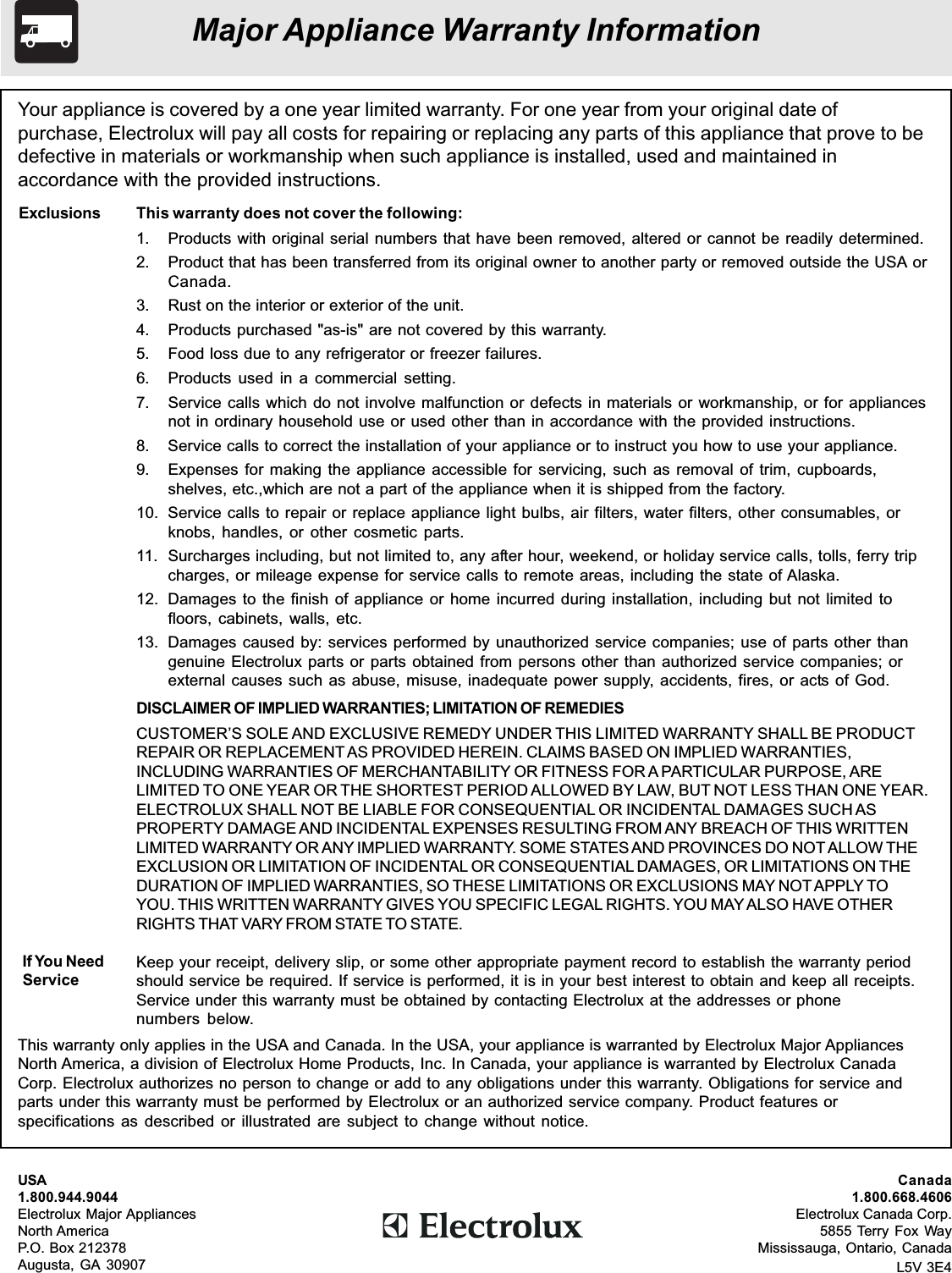 Your appliance is covered by a one year limited warranty. For one year from your original date ofpurchase, Electrolux will pay all costs for repairing or replacing any parts of this appliance that prove to bedefective in materials or workmanship when such appliance is installed, used and maintained inaccordance with the provided instructions.This warranty does not cover the following:1. Products with original serial numbers that have been removed, altered or cannot be readily determined.2. Product that has been transferred from its original owner to another party or removed outside the USA orCanada.3. Rust on the interior or exterior of the unit.4. Products purchased &quot;as-is&quot; are not covered by this warranty.5. Food loss due to any refrigerator or freezer failures.6. Products used in a commercial setting.7. Service calls which do not involve malfunction or defects in materials or workmanship, or for appliancesnot in ordinary household use or used other than in accordance with the provided instructions.8. Service calls to correct the installation of your appliance or to instruct you how to use your appliance.9. Expenses for making the appliance accessible for servicing, such as removal of trim, cupboards,shelves, etc.,which are not a part of the appliance when it is shipped from the factory.10. Service calls to repair or replace appliance light bulbs, air filters, water filters, other consumables, orknobs, handles, or other cosmetic parts.11. Surcharges including, but not limited to, any after hour, weekend, or holiday service calls, tolls, ferry tripcharges, or mileage expense for service calls to remote areas, including the state of Alaska.12. Damages to the finish of appliance or home incurred during installation, including but not limited tofloors, cabinets, walls, etc.13. Damages caused by: services performed by unauthorized service companies; use of parts other thangenuine Electrolux parts or parts obtained from persons other than authorized service companies; orexternal causes such as abuse, misuse, inadequate power supply, accidents, fires, or acts of God.DISCLAIMER OF IMPLIED WARRANTIES; LIMITATION OF REMEDIESCUSTOMER’S SOLE AND EXCLUSIVE REMEDY UNDER THIS LIMITED WARRANTY SHALL BE PRODUCTREPAIR OR REPLACEMENT AS PROVIDED HEREIN. CLAIMS BASED ON IMPLIED WARRANTIES,INCLUDING WARRANTIES OF MERCHANTABILITY OR FITNESS FOR A PARTICULAR PURPOSE, ARELIMITED TO ONE YEAR OR THE SHORTEST PERIOD ALLOWED BY LAW, BUT NOT LESS THAN ONE YEAR.ELECTROLUX SHALL NOT BE LIABLE FOR CONSEQUENTIAL OR INCIDENTAL DAMAGES SUCH ASPROPERTY DAMAGE AND INCIDENTAL EXPENSES RESULTING FROM ANY BREACH OF THIS WRITTENLIMITED WARRANTY OR ANY IMPLIED WARRANTY. SOME STATES AND PROVINCES DO NOT ALLOW THEEXCLUSION OR LIMITATION OF INCIDENTAL OR CONSEQUENTIAL DAMAGES, OR LIMITATIONS ON THEDURATION OF IMPLIED WARRANTIES, SO THESE LIMITATIONS OR EXCLUSIONS MAY NOT APPLY TOYOU. THIS WRITTEN WARRANTY GIVES YOU SPECIFIC LEGAL RIGHTS. YOU MAY ALSO HAVE OTHERRIGHTS THAT VARY FROM STATE TO STATE.Keep your receipt, delivery slip, or some other appropriate payment record to establish the warranty periodshould service be required. If service is performed, it is in your best interest to obtain and keep all receipts.Service under this warranty must be obtained by contacting Electrolux at the addresses or phonenumbers below.ExclusionsIf You NeedServiceThis warranty only applies in the USA and Canada. In the USA, your appliance is warranted by Electrolux Major AppliancesNorth America, a division of Electrolux Home Products, Inc. In Canada, your appliance is warranted by Electrolux CanadaCorp. Electrolux authorizes no person to change or add to any obligations under this warranty. Obligations for service andparts under this warranty must be performed by Electrolux or an authorized service company. Product features orspecifications as described or illustrated are subject to change without notice.USA1.800.944.9044Electrolux Major AppliancesNorth AmericaP.O. Box 212378Augusta, GA 30907Major Appliance Warranty InformationCanada1.800.668.4606Electrolux Canada Corp.5855 Terry Fox WayMississauga, Ontario, CanadaL5V 3E4