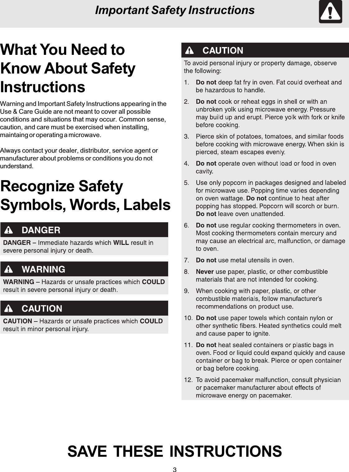 3Important Safety InstructionsWhat You Need toKnow About SafetyInstructionsWarning and Important Safety Instructions appearing in theUse &amp; Care Guide are not meant to cover all possibleconditions and situations that may occur. Common sense,caution, and care must be exercised when installing,maintaing or operating a microwave.Always contact your dealer, distributor, service agent ormanufacturer about problems or conditions you do notunderstand.Recognize SafetySymbols, Words, LabelsSAVE  THESE  INSTRUCTIONS