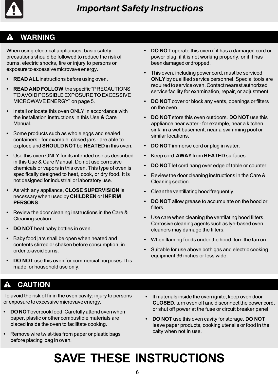 6Important Safety InstructionsWhen using electrical appliances, basic safetyprecautions should be followed to reduce the risk ofburns, electric shocks, fire or injury to persons orexposure to excessive microvave energy.• READ ALL instructions before using oven.• READ AND FOLLOW  the specific “PRECAUTIONSTO AVOID POSSIBLE EXPOSURE TO EXCESSIVEMICROWAVE ENERGY” on page 5.•Install or locate this oven ONLY in accordance withthe installation instructions in this Use &amp; CareManual.•Some products such as whole eggs and sealedcontainers - for example, closed jars - are able toexplode and SHOULD NOT be HEATED in this oven.•Use this oven ONLY for its intended use as describedin this Use &amp; Care Manual. Do not use corrosivechemicals or vapors in this oven. This type of oven isspecifically designed to heat, cook, or dry food. It isnot designed for industrial or laboratory use.•As with any appliance, CLOSE SUPERVISION isnecessary when used by CHILDREN or INFIRMPERSONS.•Review the door cleaning instructions in the Care &amp;Cleaning section.• DO NOT heat baby bottles in oven.•Baby food jars shall be open when heated andcontents stirred or shaken before consumption, inorder to avoid burns.• DO NOT use this oven for commercial purposes. It ismade for household use only.To avoid the risk of fir in the oven cavity: injury to personsor exposure to excessive microvave energy.• DO NOT overcook food. Carefully attend oven whenpaper, plastic or other combustible materials areplaced inside the oven to facilitate cooking.•Remove wire twist-ties from paper or plastic bagsbefore placing  bag in oven.• DO NOT operate this oven if it has a damaged cord orpower plug, if it is not working properly, or if it hasbeen damaged or dropped.•This oven, including power cord, must be servicedONLY by qualified service personnel. Special tools arerequired to service oven. Contact nearest authorizedservice facility for examination, repair, or adjustment.• DO NOT cover or block any vents, openings or filterson the oven.• DO NOT store this oven outdoors. DO NOT use thisappliance near water - for example, near a kitchensink, in a wet basement, near a swimming pool orsimilar locations.• DO NOT immerse cord or plug in water.•Keep cord  AWAY from HEATED surfaces.• DO NOT let cord hang over edge of table or counter.•Review the door cleaning instructions in the Care &amp;Cleaning section.•Clean the ventillating hood frequently.• DO NOT allow grease to accumulate on the hood orfilters.•Use care when cleaning the ventilating hood filters.Corrosive cleaning agents such as lye-based ovencleaners may damage the filters.•When flaming foods under the hood, turn the fan on.•Suitable for use above both gas and electric cookingequipment 36 inches or less wide.•If materials inside the oven ignite, keep oven doorCLOSED, turn oven off and disconnect the power cord,or shut off power at the fuse or circuit breaker panel.• DO NOT use this oven cavity for storage. DO NOTleave paper products, cooking utensils or food in thecaity when not in use.SAVE  THESE  INSTRUCTIONS