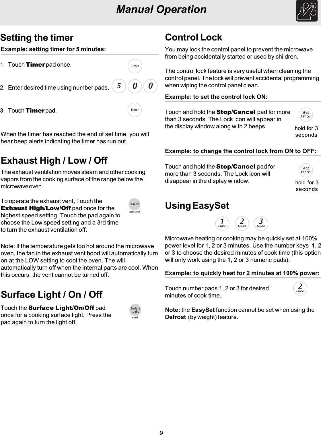 9Manual OperationSetting the timerExample: setting timer for 5 minutes:1. Touch Timer pad once.2. Enter desired time using number pads.3. Touch Timer pad.When the timer has reached the end of set time, you willhear beep alerts indicating the timer has run out.Exhaust High / Low / OffThe exhaust ventilation moves steam and other cookingvapors from the cooking surface of the range below themicrowave oven.To operate the exhaust vent, Touch theExhaust High/Low/Off pad once for thehighest speed setting. Touch the pad again tochoose the Low speed setting and a 3rd timeto turn the exhaust ventilation off.Note: If the temperature gets too hot around the microwaveoven, the fan in the exhaust vent hood will automatically turnon at the LOW setting to cool the oven. The willautomatically turn off when the internal parts are cool. Whenthis occurs, the vent cannot be turned off.Surface Light / On / OffTouch the Surface Light/On/Off padonce for a cooking surface light. Press thepad again to turn the light off.Control LockYou may lock the control panel to prevent the microwavefrom being accidentally started or used by children.The control lock feature is very useful when cleaning thecontrol panel. The lock will prevent accidental programmingwhen wiping the control panel clean.Example: to set the control lock ON:Touch and hold the Stop/Cancel pad for morethan 3 seconds. The Lock icon will appear inthe display window along with 2 beeps. hold for 3secondsUsing EasySetExample: to quickly heat for 2 minutes at 100% power:Touch number pads 1, 2 or 3 for desiredminutes of cook time.Microwave heating or cooking may be quickly set at 100%power level for 1, 2 or 3 minutes. Use the number keys  1, 2or 3 to choose the desired minutes of cook time (this optionwill only work using the 1, 2 or 3 numeric pads):Note: the EasySet function cannot be set when using theDefrost  (by weight) feature.Example: to change the control lock from ON to OFF:Touch and hold the Stop/Cancel pad formore than 3 seconds. The Lock icon willdisappear in the display window. hold for 3seconds
