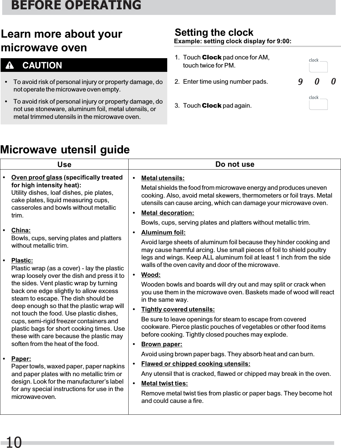 Learn more about yourmicrowave oven•To avoid risk of personal injury or property damage, donot operate the microwave oven empty.•To avoid risk of personal injury or property damage, donot use stoneware, aluminum foil, metal utensils, ormetal trimmed utensils in the microwave oven.Setting the clockExample: setting clock display for 9:00:1. Touch Clock2. Enter time using number pads.3. Touch Clock pad again.Microwave utensil guide•Oven proof glass (specifically treatedfor high intensity heat):Utility dishes, loaf dishes, pie plates,cake plates, liquid measuring cups,casseroles and bowls without metallictrim.•China:Bowls, cups, serving plates and platterswithout metallic trim.•Plastic:Plastic wrap (as a cover) - lay the plasticwrap loosely over the dish and press it tothe sides. Vent plastic wrap by turningback one edge slightly to allow excesssteam to escape. The dish should bedeep enough so that the plastic wrap willnot touch the food. Use plastic dishes,cups, semi-rigid freezer containers andplastic bags for short cooking times. Usethese with care because the plastic maysoften from the heat of the food.•Paper:Paper towls, waxed paper, paper napkinsand paper plates with no metallic trim ordesign. Look for the manufacturer’s labelfor any special instructions for use in themicrowave oven.•Metal utensils:Metal shields the food from microwave energy and produces unevencooking. Also, avoid metal skewers, thermometers or foil trays. Metalutensils can cause arcing, which can damage your microwave oven.•Metal decoration:Bowls, cups, serving plates and platters without metallic trim.•Aluminum foil:Avoid large sheets of aluminum foil because they hinder cooking andmay cause harmful arcing. Use small pieces of foil to shield poultrylegs and wings. Keep ALL aluminum foil at least 1 inch from the sidewalls of the oven cavity and door of the microwave.•Wood:Wooden bowls and boards will dry out and may split or crack whenyou use them in the microwave oven. Baskets made of wood will reactin the same way.•Tightly covered utensils:Be sure to leave openings for steam to escape from coveredcookware. Pierce plastic pouches of vegetables or other food itemsbefore cooking. Tightly closed pouches may explode.•Brown paper:Avoid using brown paper bags. They absorb heat and can burn.•Flawed or chipped cooking utensils:Any utensil that is cracked, flawed or chipped may break in the oven.•Metal twist ties:Remove metal twist ties from plastic or paper bags. They become hotand could cause a fire.Use Do not use pad once for AM, touch twice for PM.BEFORE OPERATING10clockclock