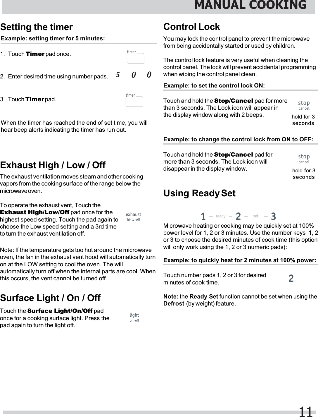 Setting the timerExample: setting timer for 5 minutes:1. Touch Timer pad once.2. Enter desired time using number pads.3. Touch Timer pad.When the timer has reached the end of set time, you willhear beep alerts indicating the timer has run out.Exhaust High / Low / OffThe exhaust ventilation moves steam and other cookingvapors from the cooking surface of the range below themicrowave oven.To operate the exhaust vent, Touch theExhaust High/Low/Off pad once for thehighest speed setting. Touch the pad again tochoose the Low speed setting and a 3rd timeto turn the exhaust ventilation off.Note: If the temperature gets too hot around the microwaveoven, the fan in the exhaust vent hood will automatically turnon at the LOW setting to cool the oven. The willautomatically turn off when the internal parts are cool. Whenthis occurs, the vent cannot be turned off.Surface Light / On / OffTouch the Surface Light/On/Off padonce for a cooking surface light. Press thepad again to turn the light off.Control LockYou may lock the control panel to prevent the microwavefrom being accidentally started or used by children.The control lock feature is very useful when cleaning thecontrol panel. The lock will prevent accidental programmingwhen wiping the control panel clean.Example: to set the control lock ON:Touch and hold the Stop/Cancel pad for morethan 3 seconds. The Lock icon will appear inthe display window along with 2 beeps. hold for 3secondsExample: to quickly heat for 2 minutes at 100% power:Touch number pads 1, 2 or 3 for desiredminutes of cook time.Microwave heating or cooking may be quickly set at 100%power level for 1, 2 or 3 minutes. Use the number keys  1, 2or 3 to choose the desired minutes of cook time (this optionwill only work using the 1, 2 or 3 numeric pads):Defrost  (by weight) feature.Example: to change the control lock from ON to OFF:Touch and hold the Stop/Cancel pad formore than 3 seconds. The Lock icon willdisappear in the display window. hold for 3secondsMANUAL COOKING11timertimerexhausthi·lo·offlighton·offstopcancelstopcancelready set1322Note: the Ready Set function cannot be set when using theUsing Ready Set