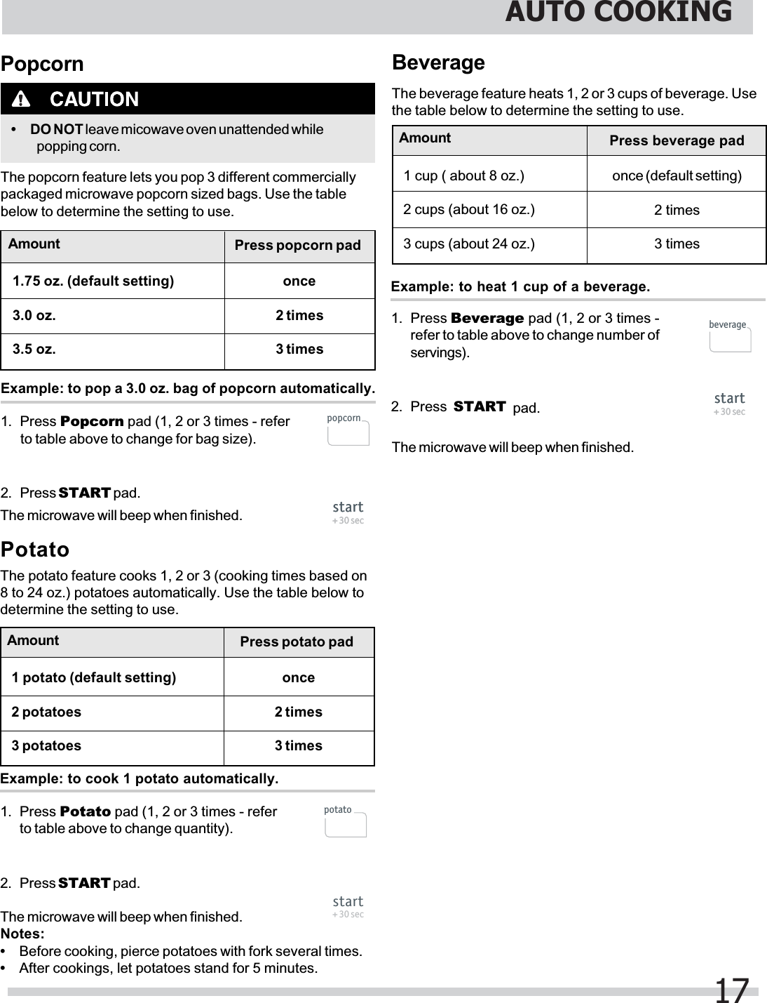 Beverage1. Press Beverage pad (1, 2 or 3 times -refer to table above to change number ofservings).2. Press  START pad.The beverage feature heats 1, 2 or 3 cups of beverage. Usethe table below to determine the setting to use.Example: to heat 1 cup of a beverage.Potato1. Press Potato pad (1, 2 or 3 times - referto table above to change quantity).2. Press START pad.The potato feature cooks 1, 2 or 3 (cooking times based on8 to 24 oz.) potatoes automatically. Use the table below todetermine the setting to use.Example: to cook 1 potato automatically.Notes:•Before cooking, pierce potatoes with fork several times.•After cookings, let potatoes stand for 5 minutes.Amount1 potato (default setting)2 potatoes3 potatoesPress potato padonce2 times3 times1. Press Popcorn pad (1, 2 or 3 times - referto table above to change for bag size).2. Press START pad.Popcorn• DO NOT leave micowave oven unattended whilepopping corn.The popcorn feature lets you pop 3 different commerciallypackaged microwave popcorn sized bags. Use the tablebelow to determine the setting to use.Example: to pop a 3.0 oz. bag of popcorn automatically.Amount1.75 oz. (default setting)3.0 oz.3.5 oz.Press popcorn padonce2 times3 timesAmount Press beverage padonce (default setting)2 times3 times1 cup ( about 8 oz.)2 cups (about 16 oz.)3 cups (about 24 oz.)The microwave will beep when finished.The microwave will beep when finished.The microwave will beep when finished.AUTO COOKING17start+ 30 secstart+ 30 secstart+ 30 secstart+ 30 secstart+ 30 secpopcornpotatobeverage