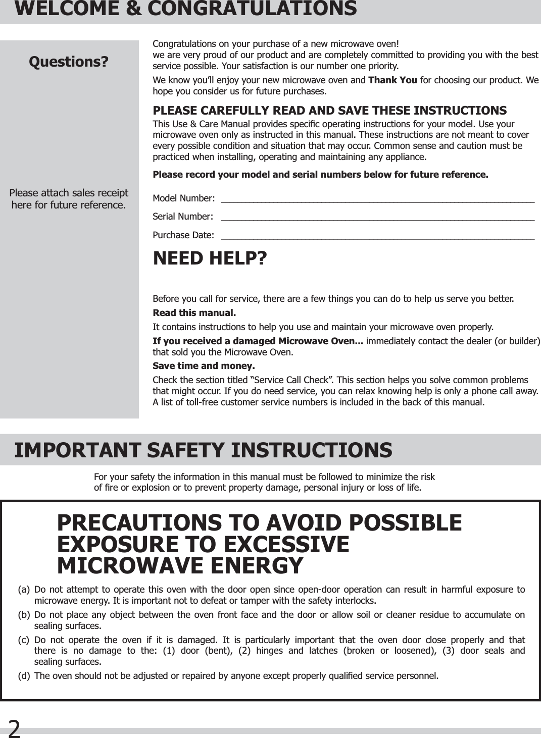 2WELCOME &amp; CONGRATULATIONSBefore you call for service, there are a few things you can do to help us serve you better.Read this manual.It contains instructions to help you use and maintain your microwave oven properly.If you received a damaged Microwave Oven... immediately contact the dealer (or builder) that sold you the Microwave Oven.Save time and money.Check the section titled “Service Call Check”. This section helps you solve common problems that might occur. If you do need service, you can relax knowing help is only a phone call away. A list of toll-free customer service numbers is included in the back of this manual. NEED HELP?Congratulations on your purchase of a new microwave oven! we are very proud of our product and are completely committed to providing you with the best service possible. Your satisfaction is our number one priority.We know you’ll enjoy your new microwave oven and Thank You for choosing our product. We hope you consider us for future purchases.PLEASE CAREFULLY READ AND SAVE THESE INSTRUCTIONSThis Use &amp; Care Manual provides speciﬁ c operating instructions for your model. Use your microwave oven only as instructed in this manual. These instructions are not meant to cover every possible condition and situation that may occur. Common sense and caution must be practiced when installing, operating and maintaining any appliance.Please record your model and serial numbers below for future reference.Model Number:  ______________________________________________________________________________Serial Number:   ______________________________________________________________________________Purchase Date:   ______________________________________________________________________________Questions?Please attach sales receipthere for future reference.IMPORTANT SAFETY INSTRUCTIONSFor your safety the information in this manual must be followed to minimize the risk of ﬁ re or explosion or to prevent property damage, personal injury or loss of life.(a)  Do not attempt to operate this oven with the door open since open-door operation can result in harmful exposure to  microwave energy. It is important not to defeat or tamper with the safety interlocks.(b)  Do not place any object between the oven front face and the door or allow soil or cleaner residue to accumulate on  sealing surfaces.(c)  Do not operate the oven if it is damaged. It is particularly important that the oven door close properly and that  there is no damage to the: (1) door (bent), (2) hinges and latches (broken or loosened), (3) door seals and sealing surfaces.(d)  The oven should not be adjusted or repaired by anyone except properly qualiﬁ ed service personnel.PRECAUTIONS TO AVOID POSSIBLEEXPOSURE TO EXCESSIVEMICROWAVE ENERGY