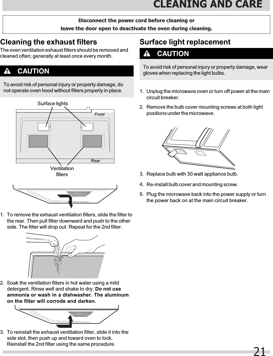 To avoid risk of personal injury or property damage, donot operate oven hood without filters properly in place.Cleaning the exhaust filtersThe oven ventilation exhaust filters should be removed andcleaned often; generally at least once every month.1. To remove the exhaust ventilation filters, slide the filter tothe rear. Then pull filter downward and push to the otherside. The filter will drop out. Repeat for the 2nd filter.2. Soak the ventilation filters in hot water using a milddetergent. Rinse well and shake to dry. Do not useammonia or wash in a dishwasher. The aluminumon the filter will corrode and darken.3. To reinstall the exhaust ventilation filter, slide it into theside slot, then push up and toward oven to lock.Reinstall the 2nd filter using the same procedure.FrontRearSurface lightsVentilationfiltersSurface light replacementTo avoid risk of personal injury or property damage, weargloves when replacing the light bulbs.1. Unplug the microwave oven or turn off power at the maincircuit breaker.2. Remove the bulb cover mounting screws at both lightpositions under the microwave.3. Replace bulb with 30 watt appliance bulb.4.5. Plug the microwave back into the power supply or turnthe power back on at the main circuit breaker.Re-install bulb cover and mounting screw.CLEANING AND CARE21Disconnect the power cord before cleaning or leave the door open to deactivate the oven during cleaning.