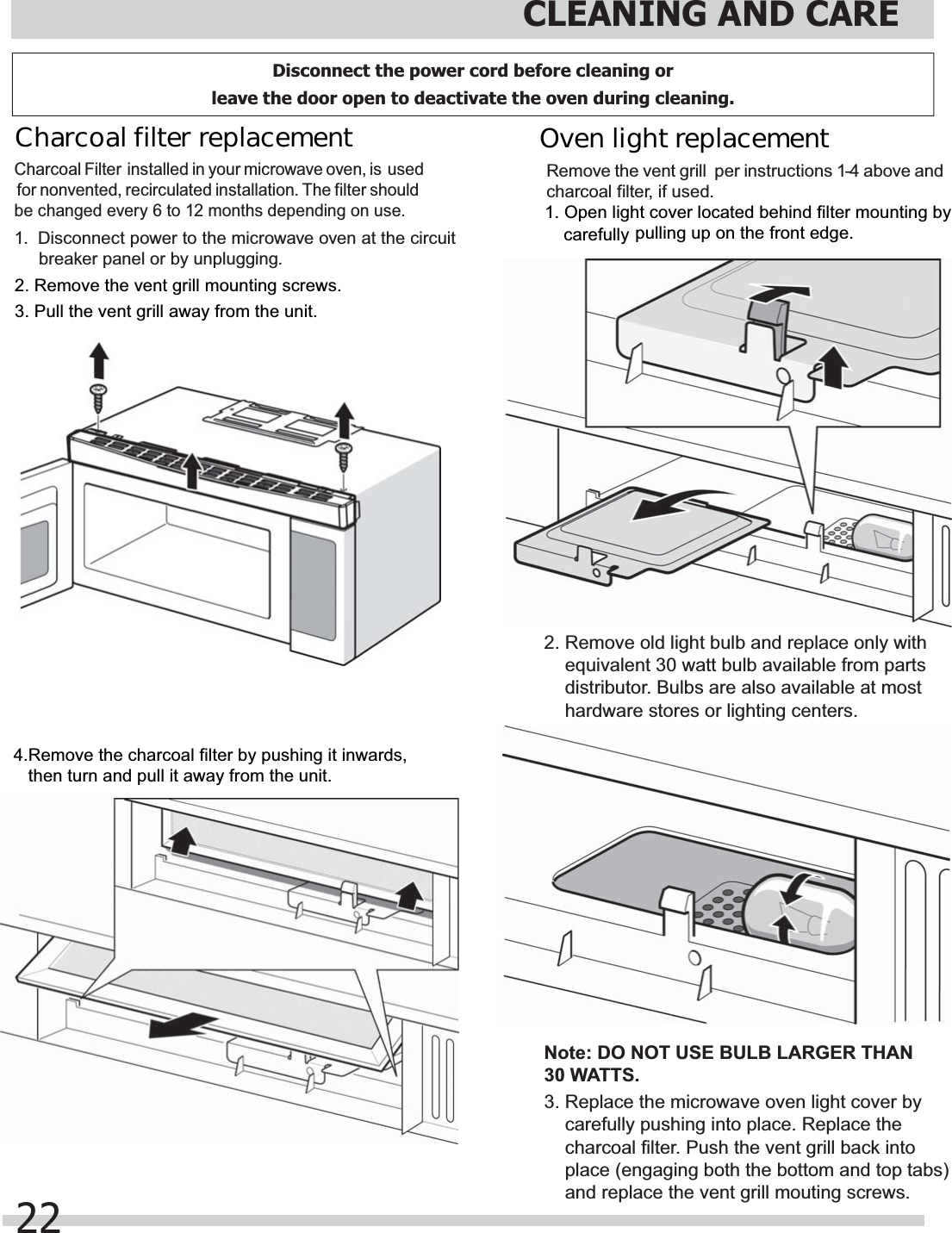5HPRYHWKHYHQWJULOOPRXQWLQJVFUHZV3XOOWKHYHQWJULOODZD\IURPWKHXQLW5HPRYHWKHFKDUFRDOILOWHUE\SXVKLQJLWLQZDUGVWKHQWXUQDQGSXOOLWDZD\IURPWKHXQLWSXOOLQJXSRQWKHIURQWHGJHHTXLYDOHQWZDWWEXOEDYDLODEOHIURPSDUWVGLVWULEXWRU%XOEVDUHDOVRDYDLODEOHDWPRVWKDUGZDUHVWRUHVRUOLJKWLQJFHQWHUV1RWH&apos;212786(%8/%/$5*(57+$1:$776FDUHIXOO\SXVKLQJLQWRSODFH5HSODFHWKHFKDUFRDOILOWHU3XVKWKHYHQWJULOOEDFNLQWRSODFHHQJDJLQJERWKWKHERWWRPDQGWRSWDEVDQGUHSODFHWKHYHQWJULOOPRXWLQJVFUHZVFDUHIXOO\CLEANING AND CARE22Charcoal filter replacement Charcoal Filter  installed in your microwave oven, is  used for nonvented, recirculated installation. The filter should be changed every 6 to 12 months depending on use.1.  Disconnect power to the microwave oven at the circuit breaker panel or by unplugging.Remove the  per instructions 1-4 above and charcoal filter, if used.2SHQOLJKWFRYHUORFDWHGEHKLQGILOWHUPRXQWLQJE\5HPRYHROGOLJKWEXOEDQGUHSODFHRQO\ZLWK5HSODFHWKHPLFURZDYHRYHQOLJKWFRYHUE\Oven light replacement vent grill Disconnect the power cord before cleaning or leave the door open to deactivate the oven during cleaning.