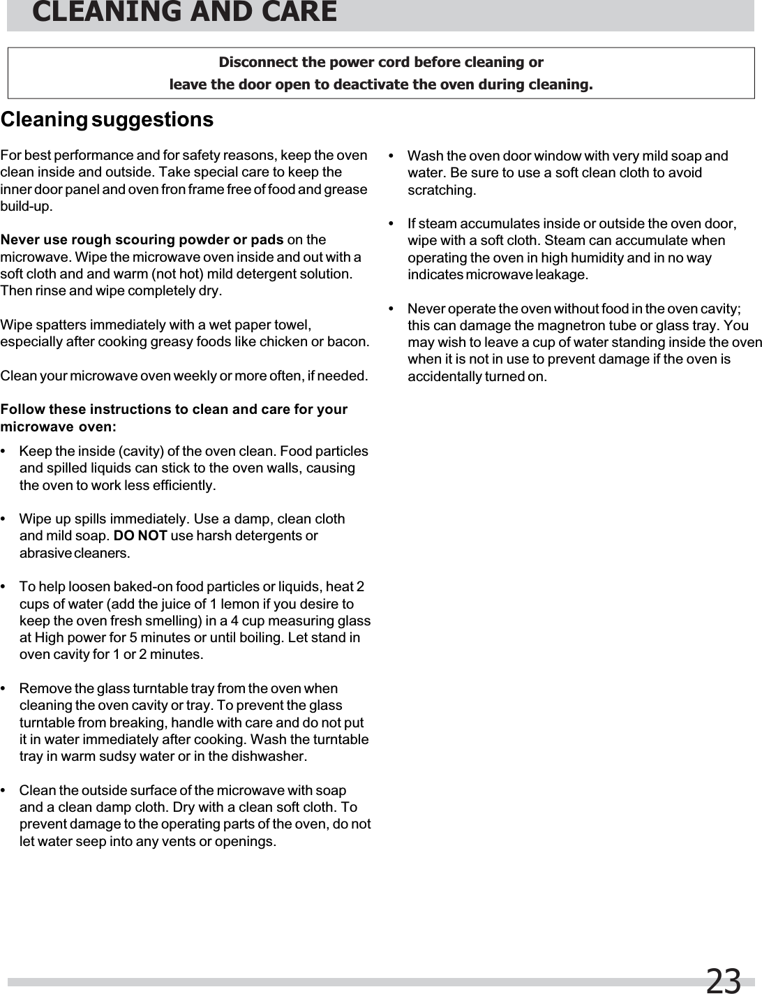For best performance and for safety reasons, keep the ovenclean inside and outside. Take special care to keep theinner door panel and oven fron frame free of food and greasebuild-up.Never use rough scouring powder or pads on themicrowave. Wipe the microwave oven inside and out with asoft cloth and and warm (not hot) mild detergent solution.Then rinse and wipe completely dry.Wipe spatters immediately with a wet paper towel,especially after cooking greasy foods like chicken or bacon.Clean your microwave oven weekly or more often, if needed.Follow these instructions to clean and care for yourmicrowave oven:Cleaning suggestions•Keep the inside (cavity) of the oven clean. Food particlesand spilled liquids can stick to the oven walls, causingthe oven to work less efficiently.•Wipe up spills immediately. Use a damp, clean clothand mild soap. DO NOT use harsh detergents orabrasive cleaners.•To help loosen baked-on food particles or liquids, heat 2cups of water (add the juice of 1 lemon if you desire tokeep the oven fresh smelling) in a 4 cup measuring glassat High power for 5 minutes or until boiling. Let stand inoven cavity for 1 or 2 minutes.•Remove the glass turntable tray from the oven whencleaning the oven cavity or tray. To prevent the glassturntable from breaking, handle with care and do not putit in water immediately after cooking. Wash the turntabletray in warm sudsy water or in the dishwasher.•Clean the outside surface of the microwave with soapand a clean damp cloth. Dry with a clean soft cloth. Toprevent damage to the operating parts of the oven, do notlet water seep into any vents or openings.•Wash the oven door window with very mild soap andwater. Be sure to use a soft clean cloth to avoidscratching.•If steam accumulates inside or outside the oven door,wipe with a soft cloth. Steam can accumulate whenoperating the oven in high humidity and in no wayindicates microwave leakage.•Never operate the oven without food in the oven cavity;this can damage the magnetron tube or glass tray. Youmay wish to leave a cup of water standing inside the ovenwhen it is not in use to prevent damage if the oven isaccidentally turned on.CLEANING AND CARE23Disconnect the power cord before cleaning or leave the door open to deactivate the oven during cleaning.