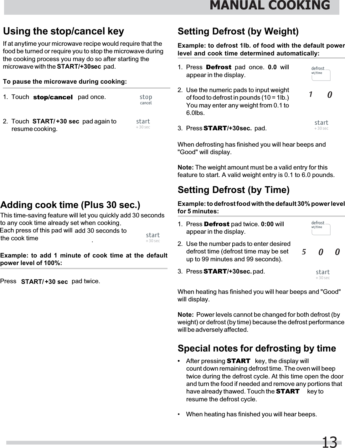 Example: to defrost 1lb. of food with the default powerlevel and cook time determined automatically:Setting Defrost (by Weight)1. Press  Defrost pad once. 0.0 willappear in the display.2. Use the numeric pads to input weightof food to defrost in pounds (10 = 1lb.)You may enter any weight from 0.1 to6.0lbs.3.Special notes for defrosting by timeIf at anytime your microwave recipe would require that thefood be turned or require you to stop the microwave duringthe cooking process you may do so after starting theTo pause the microwave during cooking:1. Touch 2.resume cooking.Example: to defrost food with the default 30% power levelfor 5 minutes:Setting Defrost (by Time)1. Press Defrost pad twice. 0:00 willappear in the display.2. Use the number pads to enter desireddefrost time (defrost time may be setup to 99 minutes and 99 seconds).3.&quot;Good&quot; will display.Note: The weight amount must be a valid entry for thisfeature to start. A valid weight entry is 0.1 to 6.0 pounds.will display.Note:  Power levels cannot be changed for both defrost (byweight) or defrost (by time) because the defrost performancewill be adversely affected.•count down remaining defrost time. The oven will beeptwice during the defrost cycle. At this time open the doorand turn the food if needed and remove any portions thatresume the defrost cycle.• When heating has finished you will hear beeps.When heating has finished you will hear beeps and &quot;Good&quot;When defrosting has finished you will hear beeps andMANUAL COOKING13Using the stop/cancel keymicrowave with the START/+30sec pad.stop/cancelTouch   pad again topad once.After pressing START  key, the display willhave already thawed. Touch the START  key tostart+ 30 secstopcanceldefrostwt/timestart+ 30 secdefrostwt/timestart+ 30 secAdding cook time (Plus 30 sec.)This time-saving feature will let you quickly add 30 secondsPress  pad twice.Example: to add 1 minute of cook time at the defaultpower level of 100%:to any cook time already set when cooking Each press of this pad willstart+ 30 sec+30 sec START/+30 sec START/add 30 seconds to the cook time ..Press START/+30sec. pad.Press START/+30sec. pad.