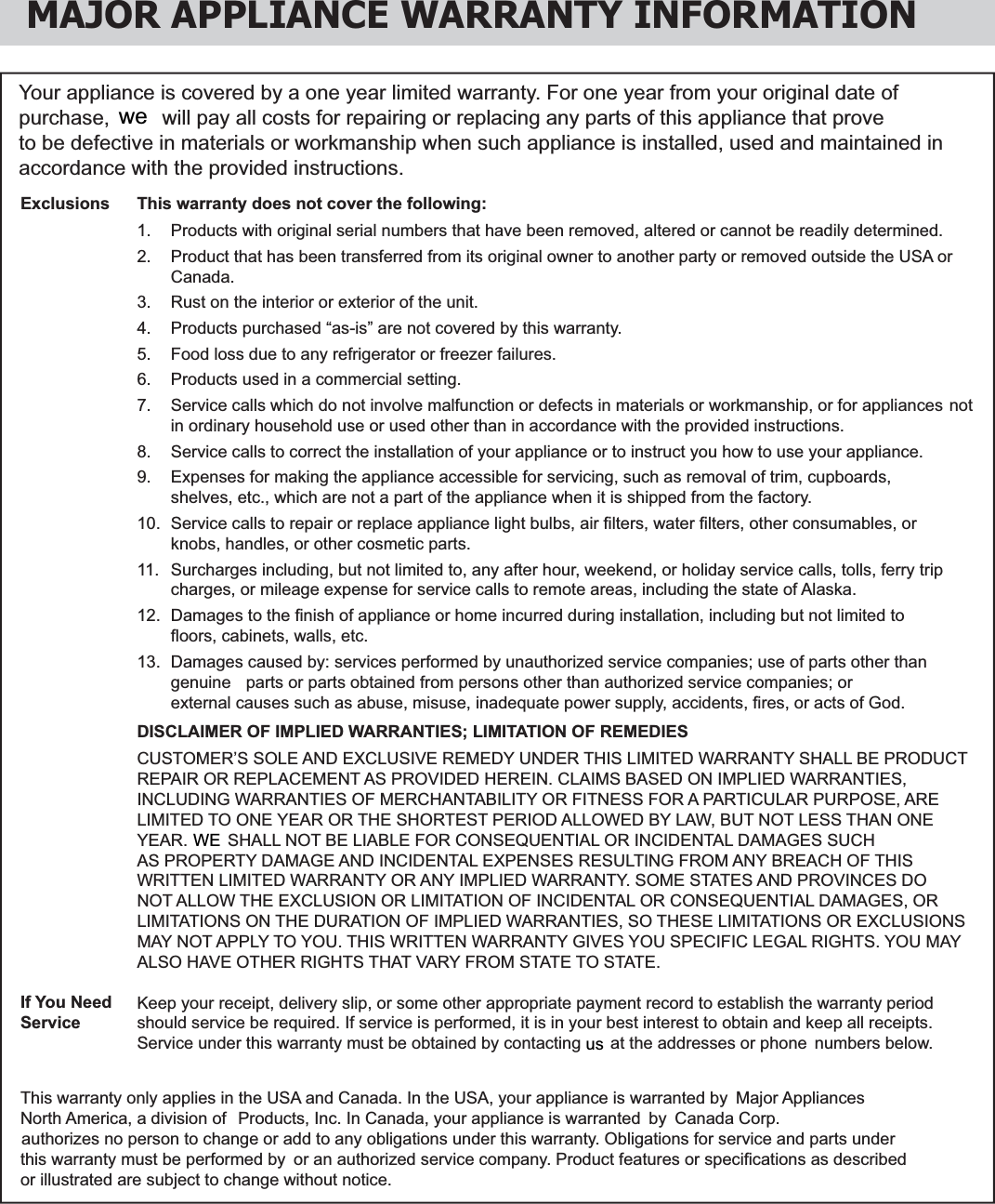 MAJOR APPLIANCE WARRANTY INFORMATIONYour appliance is covered by a one year limited warranty. For one year from your original date of to be defective in materials or workmanship when such appliance is installed, used and maintained in accordance with the provided instructions.This warranty does not cover the following:1.  Products with original serial numbers that have been removed, altered or cannot be readily determined.2.   Product that has been transferred from its original owner to another party or removed outside the USA or  Canada.3.   Rust on the interior or exterior of the unit.4.   Products purchased “as-is” are not covered by this warranty. 5.   Food loss due to any refrigerator or freezer failures.6.  Products used in a commercial setting.  7.   Service calls which do not involve malfunction or defects in materials or workmanship, or for appliances  not in ordinary household use or used other than in accordance with the provided instructions.8.   Service calls to correct the installation of your appliance or to instruct you how to use your appliance.9.   Expenses for making the appliance accessible for servicing, such as removal of trim, cupboards,    shelves, etc., which are not a part of the appliance when it is shipped from the factory. 10.  Service calls to repair or replace appliance light bulbs, air ﬁ lters, water ﬁ lters, other consumables, or    knobs, handles, or other cosmetic parts.11.  Surcharges including, but not limited to, any after hour, weekend, or holiday service calls, tolls, ferry trip  charges, or mileage expense for service calls to remote areas, including the state of Alaska.12.  Damages to the ﬁ nish of appliance or home incurred during installation, including but not limited to    ﬂ oors, cabinets, walls, etc.13.  Damages caused by: services performed by unauthorized service companies; use of parts other than    external causes such as abuse, misuse, inadequate power supply, accidents, ﬁ res, or acts of God.DISCLAIMER OF IMPLIED WARRANTIES; LIMITATION OF REMEDIESCUSTOMER’S SOLE AND EXCLUSIVE REMEDY UNDER THIS LIMITED WARRANTY SHALL BE PRODUCTREPAIR OR REPLACEMENT AS PROVIDED HEREIN. CLAIMS BASED ON IMPLIED WARRANTIES, INCLUDING WARRANTIES OF MERCHANTABILITY OR FITNESS FOR A PARTICULAR PURPOSE, ARE LIMITED TO ONE YEAR OR THE SHORTEST PERIOD ALLOWED BY LAW, BUT NOT LESS THAN ONE AS PROPERTY DAMAGE AND INCIDENTAL EXPENSES RESULTING FROM ANY BREACH OF THIS WRITTEN LIMITED WARRANTY OR ANY IMPLIED WARRANTY. SOME STATES AND PROVINCES DO NOT ALLOW THE EXCLUSION OR LIMITATION OF INCIDENTAL OR CONSEQUENTIAL DAMAGES, OR LIMITATIONS ON THE DURATION OF IMPLIED WARRANTIES, SO THESE LIMITATIONS OR EXCLUSIONS MAY NOT APPLY TO YOU. THIS WRITTEN WARRANTY GIVES YOU SPECIFIC LEGAL RIGHTS. YOU MAY ALSO HAVE OTHER RIGHTS THAT VARY FROM STATE TO STATE.Keep your receipt, delivery slip, or some other appropriate payment record to establish the warranty periodshould service be required. If service is performed, it is in your best interest to obtain and keep all receipts.numbers below.ExclusionsIf You NeedServiceor illustrated are subject to change without notice.purchase,   will pay all costs for repairing or replacing any parts of this appliance that prove wegenuine   parts or parts obtained from persons other than authorized service companies; or   SHALL NOT BE LIABLE FOR CONSEQUENTIAL OR INCIDENTAL DAMAGES SUCH YEAR. WEService under this warranty must be obtained by contacting   at the addresses or phoneusThis warranty only applies in the USA and Canada. In the USA, your appliance is warranted by  Major Appliances North America, a division of    Products, Inc. In Canada, your appliance is warranted  by  Canada Corp.  authorizes no person to change or add to any obligations under this warranty. Obligations for service and parts under this warranty must be performed by  or an authorized service company. Product features or speciﬁ cations as described 