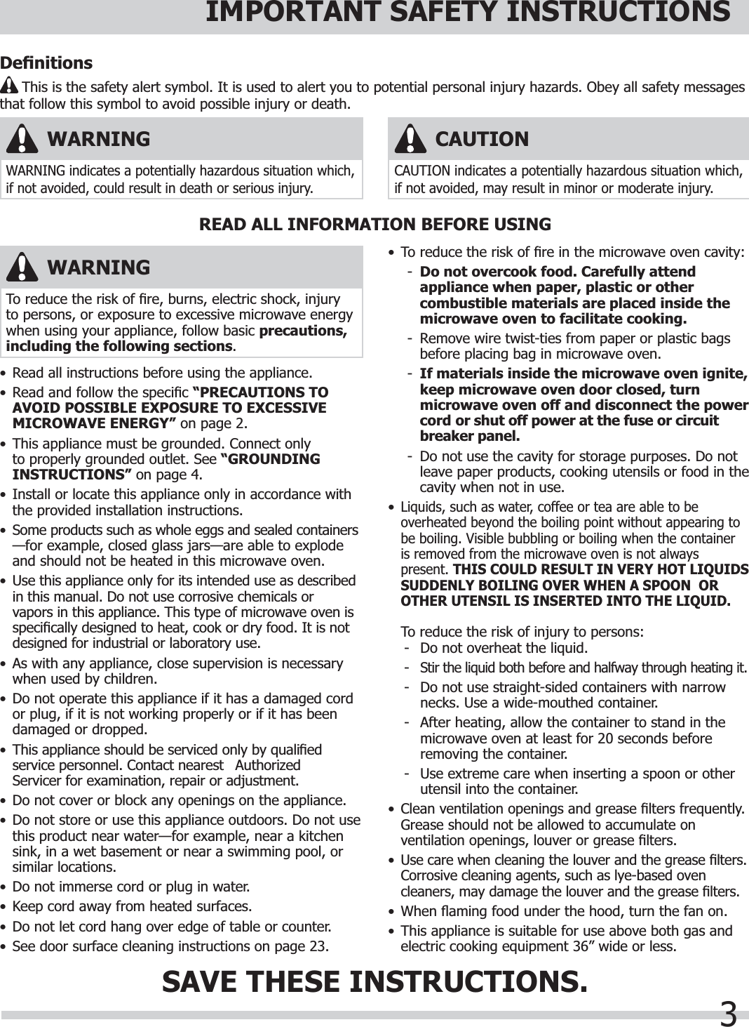 3IMPORTANT SAFETY INSTRUCTIONS•  Read all instructions before using the appliance.•  Read and follow the speciﬁ c “PRECAUTIONS TO AVOID POSSIBLE EXPOSURE TO EXCESSIVE MICROWAVE ENERGY” on page 2.•  This appliance must be grounded. Connect only to properly grounded outlet. See “GROUNDINGINSTRUCTIONS” on page 4.•  Install or locate this appliance only in accordance with the provided installation instructions.•  Some products such as whole eggs and sealed containers —for example, closed glass jars—are able to explode and should not be heated in this microwave oven.•  Use this appliance only for its intended use as described in this manual. Do not use corrosive chemicals or vapors in this appliance. This type of microwave oven is speciﬁ cally designed to heat, cook or dry food. It is not designed for industrial or laboratory use. •  As with any appliance, close supervision is necessary when used by children.•  Do not operate this appliance if it has a damaged cord or plug, if it is not working properly or if it has been damaged or dropped.•  This appliance should be serviced only by qualiﬁ ed service personnel. Contact nearest   Authorized Servicer for examination, repair or adjustment.•  Do not cover or block any openings on the appliance.•  Do not store or use this appliance outdoors. Do not use this product near water—for example, near a kitchen sink, in a wet basement or near a swimming pool, or similar locations.•  Do not immerse cord or plug in water.•  Keep cord away from heated surfaces.•  Do not let cord hang over edge of table or counter.•  See door surface cleaning instructions on page 23.•  To reduce the risk of ﬁ re in the microwave oven cavity:-Do not overcook food. Carefully attend appliance when paper, plastic or other combustible materials are placed inside the microwave oven to facilitate cooking.-  Remove wire twist-ties from paper or plastic bags before placing bag in microwave oven.-If materials inside the microwave oven ignite, keep microwave oven door closed, turn microwave oven off and disconnect the power cord or shut off power at the fuse or circuit breaker panel.-  Do not use the cavity for storage purposes. Do not leave paper products, cooking utensils or food in the cavity when not in use.•Liquids, such as water, coffee or tea are able to be overheated beyond the boiling point without appearing to be boiling. Visible bubbling or boiling when the container is removed from the microwave oven is not always present. THIS COULD RESULT IN VERY HOT LIQUIDS SUDDENLY BOILING OVER WHEN A SPOON  OR OTHER UTENSIL IS INSERTED INTO THE LIQUID.  To reduce the risk of injury to persons:-  Do not overheat the liquid.-Stir the liquid both before and halfway through heating it.-  Do not use straight-sided containers with narrow  necks. Use a wide-mouthed container.-  After heating, allow the container to stand in the microwave oven at least for 20 seconds before removing the container.-  Use extreme care when inserting a spoon or other utensil into the container.•Clean ventilation openings and grease ﬁ lters frequently. Grease should not be allowed to accumulate on ventilation openings, louver or grease ﬁ lters.•Use care when cleaning the louver and the grease ﬁ lters. Corrosive cleaning agents, such as lye-based oven cleaners, may damage the louver and the grease ﬁ lters.•   When  ﬂ aming food under the hood, turn the fan on.•  This appliance is suitable for use above both gas and electric cooking equipment 36” wide or less.READ ALL INFORMATION BEFORE USINGSAVE THESE INSTRUCTIONS.WARNINGTo reduce the risk of ﬁ re, burns, electric shock, injury to persons, or exposure to excessive microwave energy when using your appliance, follow basic precautions,including the following sections.WARNINGWARNING indicates a potentially hazardous situation which, if not avoided, could result in death or serious injury. CAUTIONCAUTION indicates a potentially hazardous situation which, if not avoided, may result in minor or moderate injury. Deﬁ nitions     This is the safety alert symbol. It is used to alert you to potential personal injury hazards. Obey all safety messages that follow this symbol to avoid possible injury or death.