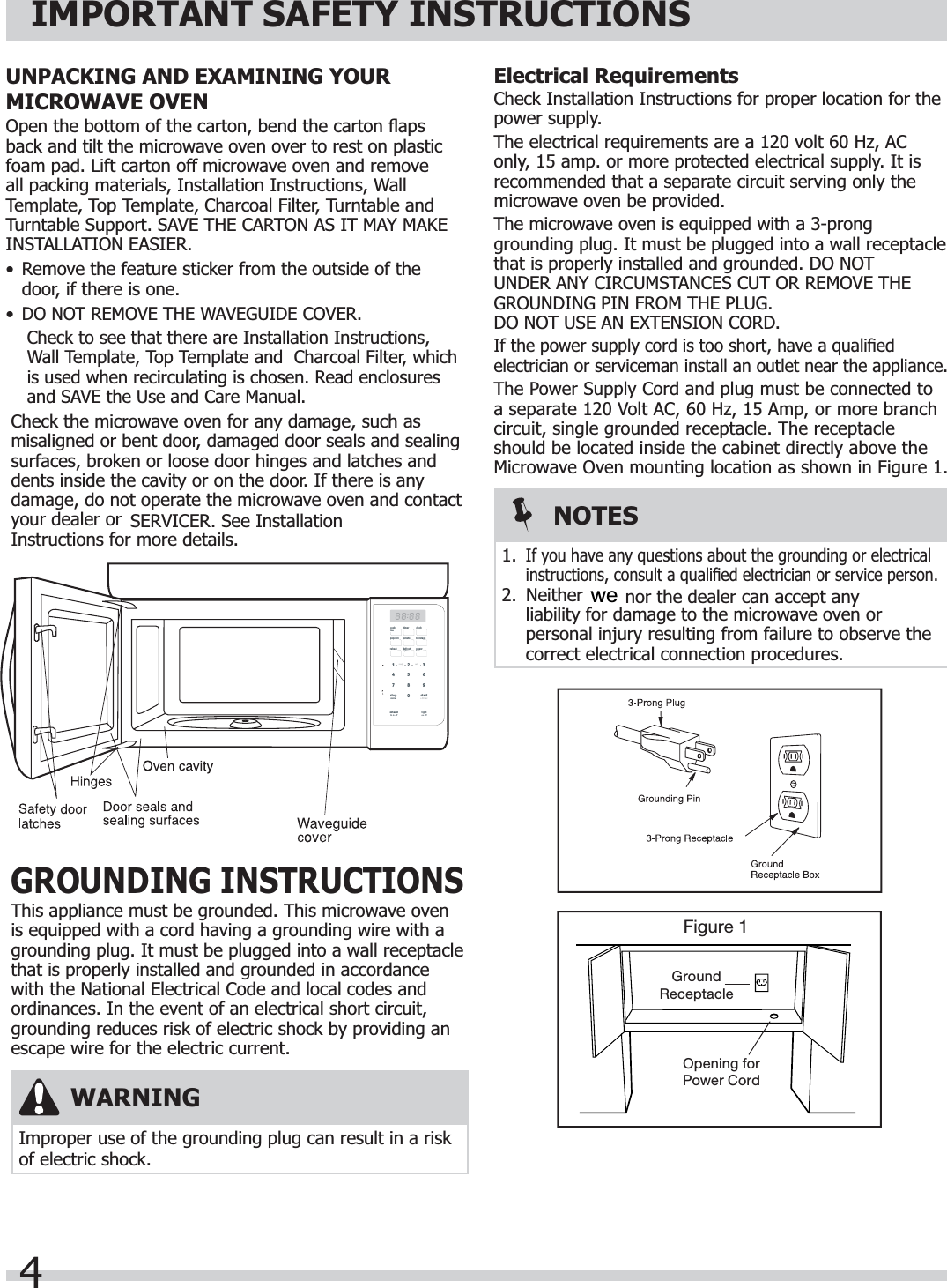 4IMPORTANT SAFETY INSTRUCTIONSElectrical RequirementsCheck Installation Instructions for proper location for the power supply.The electrical requirements are a 120 volt 60 Hz, AC only, 15 amp. or more protected electrical supply. It is recommended that a separate circuit serving only the microwave oven be provided.The microwave oven is equipped with a 3-prong grounding plug. It must be plugged into a wall receptacle that is properly installed and grounded. DO NOT UNDER ANY CIRCUMSTANCES CUT OR REMOVE THE GROUNDING PIN FROM THE PLUG. DO NOT USE AN EXTENSION CORD.If the power supply cord is too short, have a qualiﬁ ed electrician or serviceman install an outlet near the appliance.The Power Supply Cord and plug must be connected to a separate 120 Volt AC, 60 Hz, 15 Amp, or more branch circuit, single grounded receptacle. The receptacle should be located inside the cabinet directly above the Microwave Oven mounting location as shown in Figure 1.Figure 1GroundReceptacleOpening forPower CordWARNINGImproper use of the grounding plug can result in a risk of electric shock.NOTES1.If you have any questions about the grounding or electrical instructions, consult a qualiﬁ ed electrician or service person.2. Neither  nor the dealer can accept any liability for damage to the microwave oven or personal injury resulting from failure to observe the correct electrical connection procedures.GROUNDING INSTRUCTIONSThis appliance must be grounded. This microwave oven is equipped with a cord having a grounding wire with a grounding plug. It must be plugged into a wall receptacle that is properly installed and grounded in accordance with the National Electrical Code and local codes and ordinances. In the event of an electrical short circuit, grounding reduces risk of electric shock by providing an escape wire for the electric current.UNPACKING AND EXAMINING YOUR MICROWAVE OVENOpen the bottom of the carton, bend the carton ﬂ aps back and tilt the microwave oven over to rest on plastic foam pad. Lift carton off microwave oven and remove all packing materials, Installation Instructions, Wall Template, Top Template, Charcoal Filter, Turntable and Turntable Support. SAVE THE CARTON AS IT MAY MAKE INSTALLATION EASIER.•  Remove the feature sticker from the outside of the door, if there is one.•DO NOT REMOVE THE WAVEGUIDE COVER.Check to see that there are Installation Instructions, Wall Template, Top Template and  Charcoal Filter, which is used when recirculating is chosen. Read enclosures and SAVE the Use and Care Manual.Check the microwave oven for any damage, such as misaligned or bent door, damaged door seals and sealing surfaces, broken or loose door hinges and latches and dents inside the cavity or on the door. If there is any damage, do not operate the microwave oven and contact your dealer or  SERVICER. See Installation Instructions for more details.startstopcancelexhausthi·lo·offlighton·offclockpopcorn potato beveragereheat defrostwt/timepowerlevel+ 30 sectimercooktimeready set0132987654we