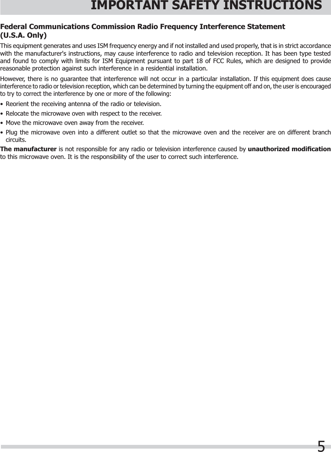 5IMPORTANT SAFETY INSTRUCTIONSFederal Communications Commission Radio Frequency Interference Statement    (U.S.A. Only)This equipment generates and uses ISM frequency energy and if not installed and used properly, that is in strict accordance with the manufacturer&apos;s instructions, may cause interference to radio and television reception. It has been type tested and found to comply with limits for ISM Equipment pursuant to part 18 of FCC Rules, which are designed to provide reasonable protection against such interference in a residential installation.However, there is no guarantee that interference will not occur in a particular installation. If this equipment does cause interference to radio or television reception, which can be determined by turning the equipment off and on, the user is encouragedto try to correct the interference by one or more of the following:•  Reorient the receiving antenna of the radio or television.•Relocate the microwave oven with respect to the receiver.•  Move the microwave oven away from the receiver.•Plug the microwave oven into a different outlet so that the microwave oven and the receiver are on different branch circuits.The manufacturer is not responsible for any radio or television interference caused by unauthorized modiﬁ cationto this microwave oven. It is the responsibility of the user to correct such interference.