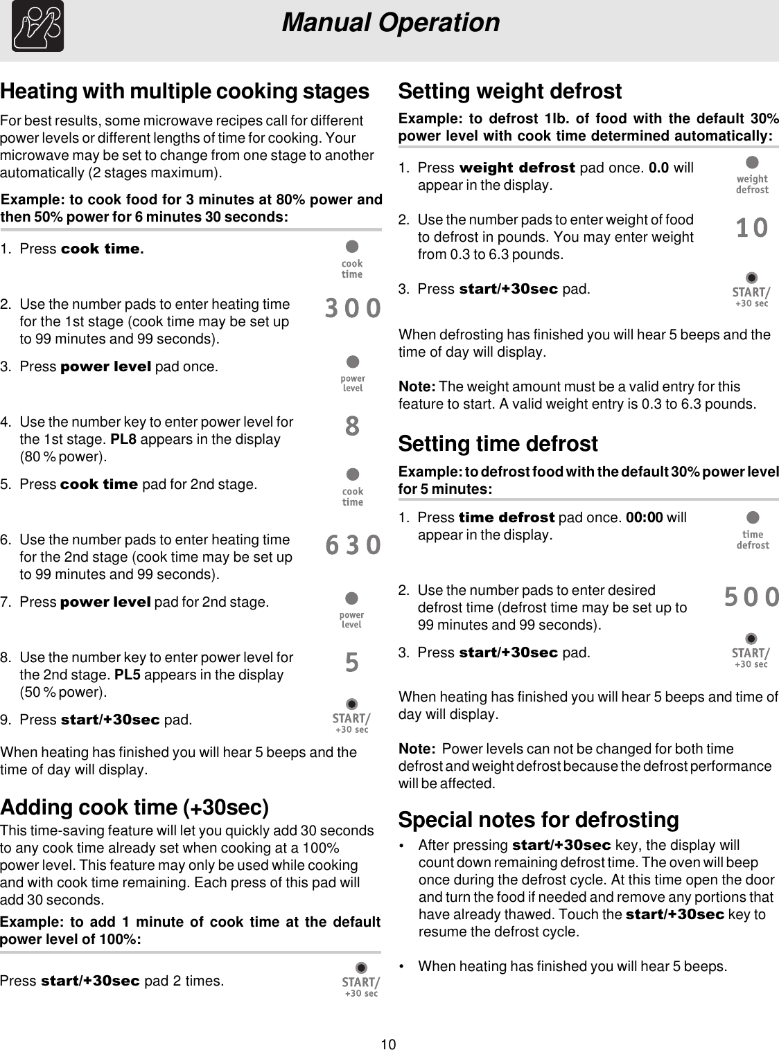 10Heating with multiple cooking stagesExample: to cook food for 3 minutes at 80% power andthen 50% power for 6 minutes 30 seconds:For best results, some microwave recipes call for differentpower levels or different lengths of time for cooking. Yourmicrowave may be set to change from one stage to anotherautomatically (2 stages maximum).Manual OperationWhen heating has finished you will hear 5 beeps and thetime of day will display.Example: to defrost food with the default 30% power levelfor 5 minutes:Setting time defrost1. Press time defrost pad once. 00:00 willappear in the display.2. Use the number pads to enter desireddefrost time (defrost time may be set up to99 minutes and 99 seconds).3. Press start/+30sec pad.Example: to defrost 1lb. of food with the default 30%power level with cook time determined automatically:Setting weight defrost1. Press weight defrost pad once. 0.0 willappear in the display.2. Use the number pads to enter weight of foodto defrost in pounds. You may enter weightfrom 0.3 to 6.3 pounds.3. Press start/+30sec pad.When defrosting has finished you will hear 5 beeps and thetime of day will display.Note: The weight amount must be a valid entry for thisfeature to start. A valid weight entry is 0.3 to 6.3 pounds.When heating has finished you will hear 5 beeps and time ofday will display.Note:  Power levels can not be changed for both timedefrost and weight defrost because the defrost performancewill be affected.Adding cook time (+30sec)This time-saving feature will let you quickly add 30 secondsto any cook time already set when cooking at a 100%power level. This feature may only be used while cookingand with cook time remaining. Each press of this pad willadd 30 seconds.Press start/+30sec pad 2 times.Example: to add 1 minute of cook time at the defaultpower level of 100%:Special notes for defrosting•After pressing start/+30sec key, the display willcount down remaining defrost time. The oven will beeponce during the defrost cycle. At this time open the doorand turn the food if needed and remove any portions thathave already thawed. Touch the start/+30sec key toresume the defrost cycle.• When heating has finished you will hear 5 beeps.1. Press cook time.2. Use the number pads to enter heating timefor the 1st stage (cook time may be set upto 99 minutes and 99 seconds).3. Press power level pad once.4. Use the number key to enter power level forthe 1st stage. PL8 appears in the display(80 % power).5. Press cook time pad for 2nd stage.6. Use the number pads to enter heating timefor the 2nd stage (cook time may be set upto 99 minutes and 99 seconds).7. Press power level pad for 2nd stage.8. Use the number key to enter power level forthe 2nd stage. PL5 appears in the display(50 % power).9. Press start/+30sec pad.