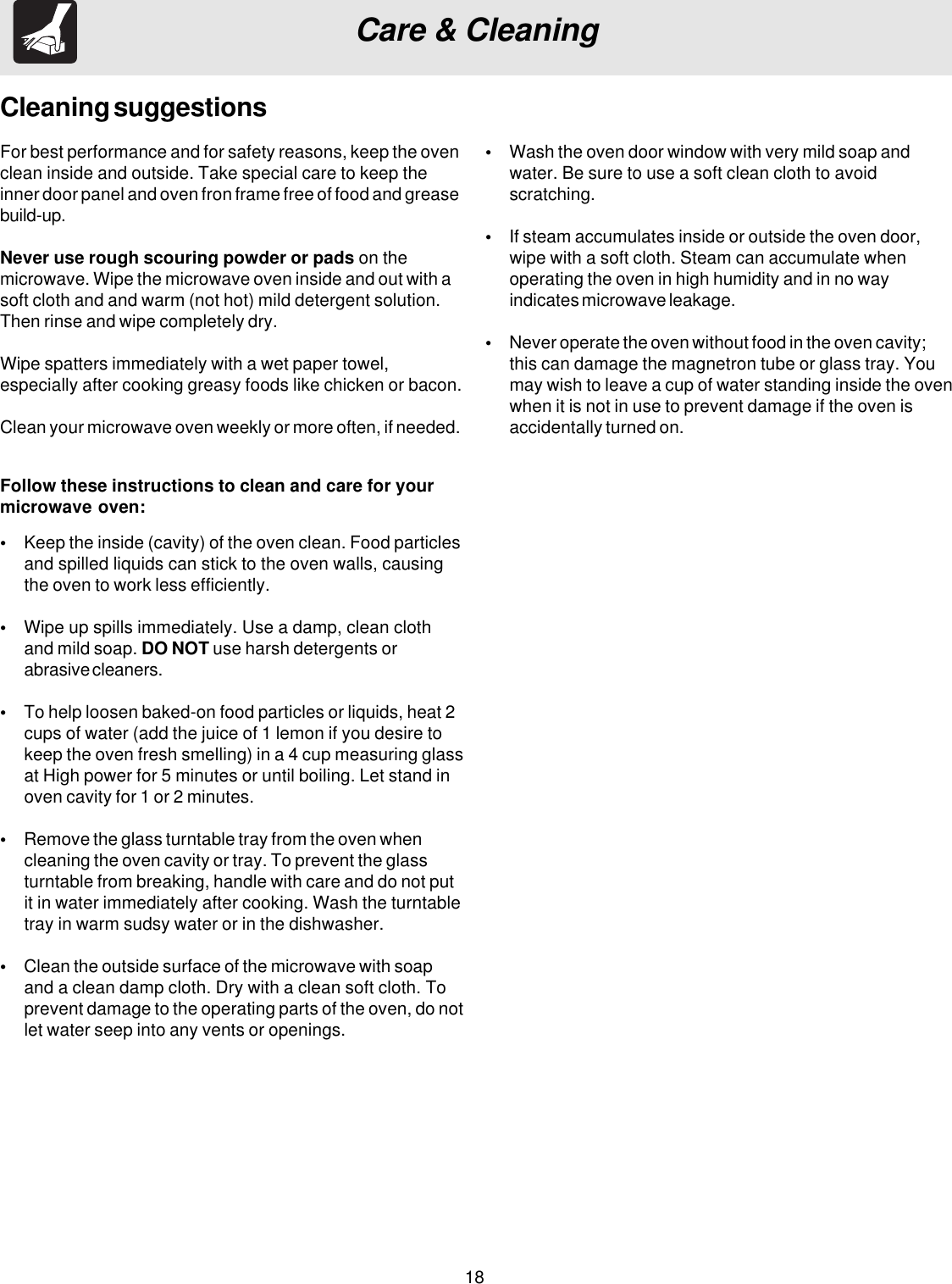18Care &amp; CleaningFor best performance and for safety reasons, keep the ovenclean inside and outside. Take special care to keep theinner door panel and oven fron frame free of food and greasebuild-up.Never use rough scouring powder or pads on themicrowave. Wipe the microwave oven inside and out with asoft cloth and and warm (not hot) mild detergent solution.Then rinse and wipe completely dry.Wipe spatters immediately with a wet paper towel,especially after cooking greasy foods like chicken or bacon.Clean your microwave oven weekly or more often, if needed.Cleaning suggestions•Keep the inside (cavity) of the oven clean. Food particlesand spilled liquids can stick to the oven walls, causingthe oven to work less efficiently.•Wipe up spills immediately. Use a damp, clean clothand mild soap. DO NOT use harsh detergents orabrasive cleaners.•To help loosen baked-on food particles or liquids, heat 2cups of water (add the juice of 1 lemon if you desire tokeep the oven fresh smelling) in a 4 cup measuring glassat High power for 5 minutes or until boiling. Let stand inoven cavity for 1 or 2 minutes.•Remove the glass turntable tray from the oven whencleaning the oven cavity or tray. To prevent the glassturntable from breaking, handle with care and do not putit in water immediately after cooking. Wash the turntabletray in warm sudsy water or in the dishwasher.•Clean the outside surface of the microwave with soapand a clean damp cloth. Dry with a clean soft cloth. Toprevent damage to the operating parts of the oven, do notlet water seep into any vents or openings.Follow these instructions to clean and care for yourmicrowave oven:•Wash the oven door window with very mild soap andwater. Be sure to use a soft clean cloth to avoidscratching.•If steam accumulates inside or outside the oven door,wipe with a soft cloth. Steam can accumulate whenoperating the oven in high humidity and in no wayindicates microwave leakage.•Never operate the oven without food in the oven cavity;this can damage the magnetron tube or glass tray. Youmay wish to leave a cup of water standing inside the ovenwhen it is not in use to prevent damage if the oven isaccidentally turned on.
