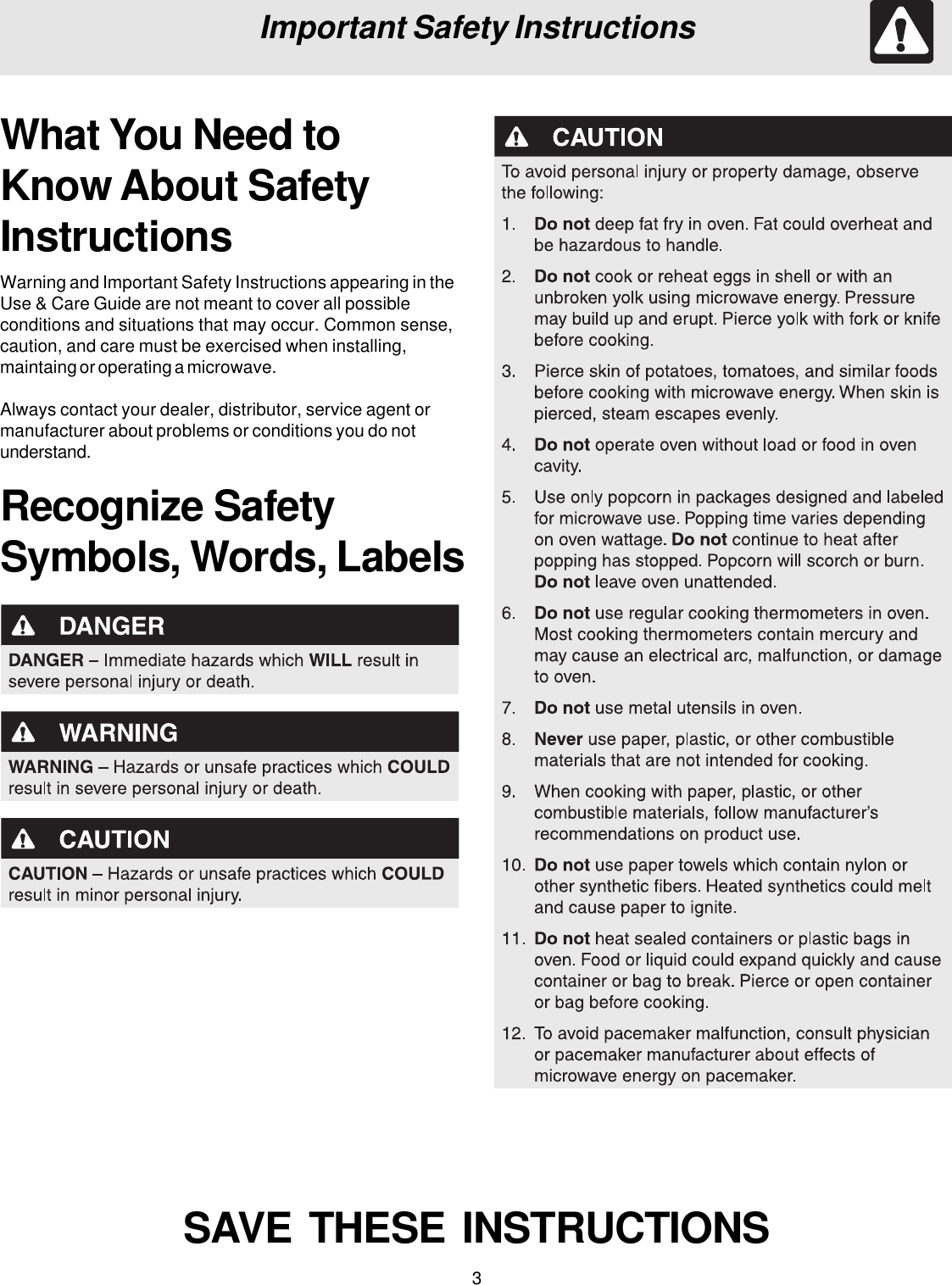 3Important Safety InstructionsWhat You Need toKnow About SafetyInstructionsWarning and Important Safety Instructions appearing in theUse &amp; Care Guide are not meant to cover all possibleconditions and situations that may occur. Common sense,caution, and care must be exercised when installing,maintaing or operating a microwave.Always contact your dealer, distributor, service agent ormanufacturer about problems or conditions you do notunderstand.Recognize SafetySymbols, Words, LabelsSAVE  THESE  INSTRUCTIONS