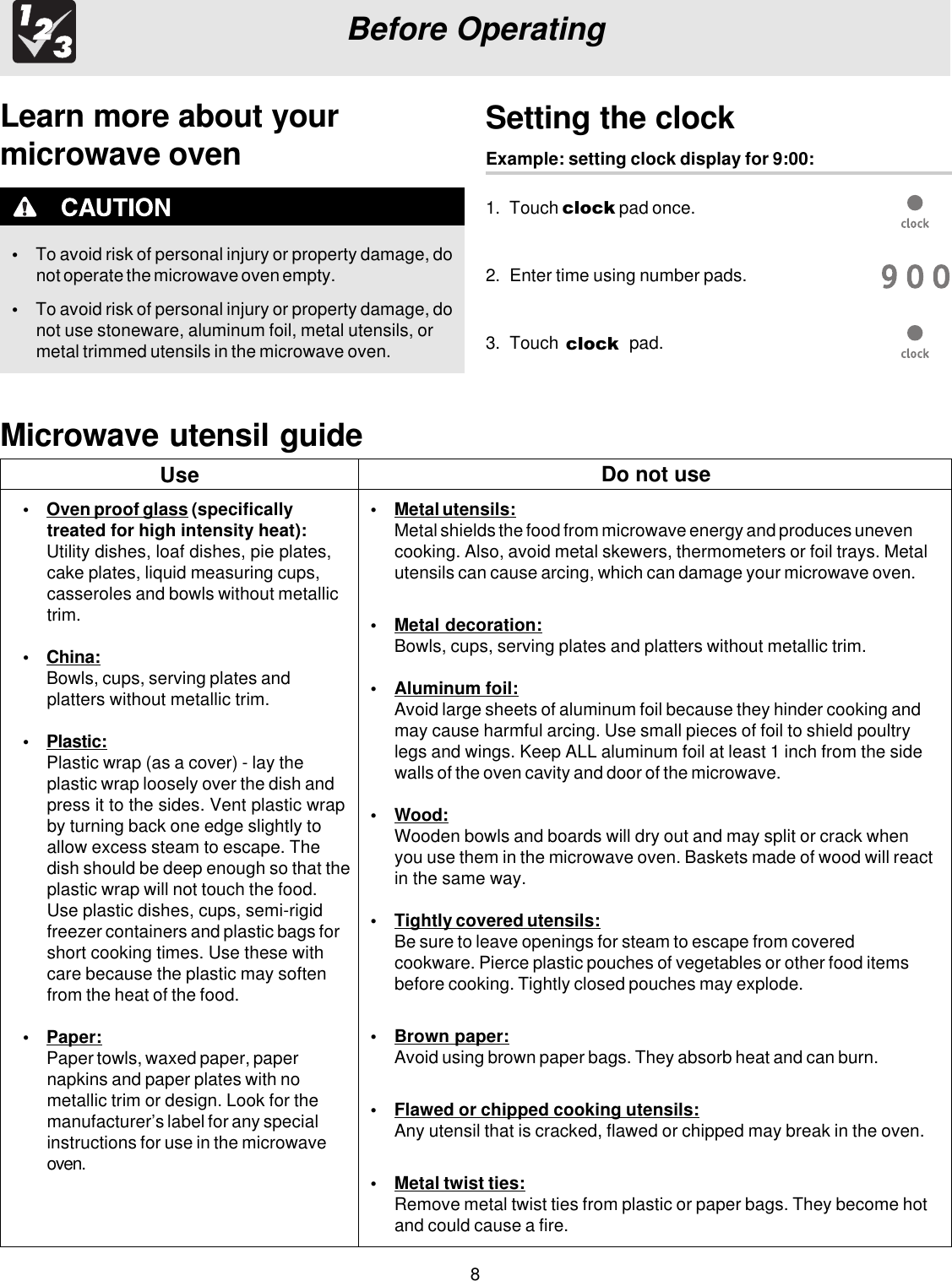 8Before OperatingLearn more about yourmicrowave oven•To avoid risk of personal injury or property damage, donot operate the microwave oven empty.•To avoid risk of personal injury or property damage, donot use stoneware, aluminum foil, metal utensils, ormetal trimmed utensils in the microwave oven.Setting the clockExample: setting clock display for 9:00:1. Touch clock pad once.2. Enter time using number pads.3. Touch   pad.Microwave utensil guide•Oven proof glass (specificallytreated for high intensity heat):Utility dishes, loaf dishes, pie plates,cake plates, liquid measuring cups,casseroles and bowls without metallictrim.•China:Bowls, cups, serving plates andplatters without metallic trim.•Plastic:Plastic wrap (as a cover) - lay theplastic wrap loosely over the dish andpress it to the sides. Vent plastic wrapby turning back one edge slightly toallow excess steam to escape. Thedish should be deep enough so that theplastic wrap will not touch the food.Use plastic dishes, cups, semi-rigidfreezer containers and plastic bags forshort cooking times. Use these withcare because the plastic may softenfrom the heat of the food.•Paper:Paper towls, waxed paper, papernapkins and paper plates with nometallic trim or design. Look for themanufacturer’s label for any specialinstructions for use in the microwaveoven.•Metal utensils:Metal shields the food from microwave energy and produces unevencooking. Also, avoid metal skewers, thermometers or foil trays. Metalutensils can cause arcing, which can damage your microwave oven.•Metal decoration:Bowls, cups, serving plates and platters without metallic trim.•Aluminum foil:Avoid large sheets of aluminum foil because they hinder cooking andmay cause harmful arcing. Use small pieces of foil to shield poultrylegs and wings. Keep ALL aluminum foil at least 1 inch from the sidewalls of the oven cavity and door of the microwave.•Wood:Wooden bowls and boards will dry out and may split or crack whenyou use them in the microwave oven. Baskets made of wood will reactin the same way.•Tightly covered utensils:Be sure to leave openings for steam to escape from coveredcookware. Pierce plastic pouches of vegetables or other food itemsbefore cooking. Tightly closed pouches may explode.•Brown paper:Avoid using brown paper bags. They absorb heat and can burn.•Flawed or chipped cooking utensils:Any utensil that is cracked, flawed or chipped may break in the oven.•Metal twist ties:Remove metal twist ties from plastic or paper bags. They become hotand could cause a fire.Use Do not useclock