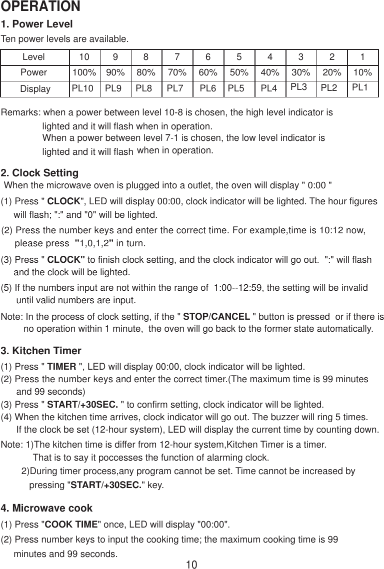 1. Power LevelTen power levels are available.LevelPower10100%990%880%770%660%550%440%330%220%110%Remarks: when a power between level 10-8 is chosen, the high level indicator is                lighted and it will flash when in operation.                When a power between level 7-1 is chosen, the low level indicator is                lighted and it will flash when in operation.2. Clock SettingWhen the microwave oven is plugged into a outlet, the oven will display &quot; 0:00 &quot;(1) Press &quot; CLOCK&quot;, LED will display 00:00, clock indicator will be lighted. The hour figures     will flash; &quot;:&quot; and &quot;0&quot; will be lighted.(2) Press the number keys and enter the correct time. For example,time is 10:12 now,     please press  &quot;1,0,1,2&quot; in turn.(3) Press &quot; CLOCK&quot; to finish clock setting, and the clock indicator will go out.  &quot;:&quot; will flash     and the clock will be lighted.(5) If the numbers input are not within the range of  1:00--12:59, the setting will be invalid      until valid numbers are input.Note: In the process of clock setting, if the &quot; STOP/CANCEL &quot; button is pressed  or if there isno operation within 1 minute,  the oven will go back to the former state automatically.3. Kitchen Timer(1) Press &quot; TIMER &quot;, LED will display 00:00, clock indicator will be lighted.(2) Press the number keys and enter the correct timer.(The maximum time is 99 minutes      and 99 seconds)(3) Press &quot; START/+30SEC. &quot; to confirm setting, clock indicator will be lighted.(4) When the kitchen time arrives, clock indicator will go out. The buzzer will ring 5 times.      If the clock be set (12-hour system), LED will display the current time by counting down.Note: 1)The kitchen time is differ from 12-hour system,Kitchen Timer is a timer.That is to say it poccesses the function of alarming clock.PL10 PL9 PL8 PL7 PL6 PL5 PL4 PL3 PL2 PL1        2)During timer process,any program cannot be set. Time cannot be increased by           pressing &quot;START/+30SEC.&quot; key.4. Microwave cook(2) Press number keys to input the cooking time; the maximum cooking time is 99     minutes and 99 seconds.(1) Press &quot;COOK TIME&quot; once, LED will display &quot;00:00&quot;.10OPERATIONDisplay