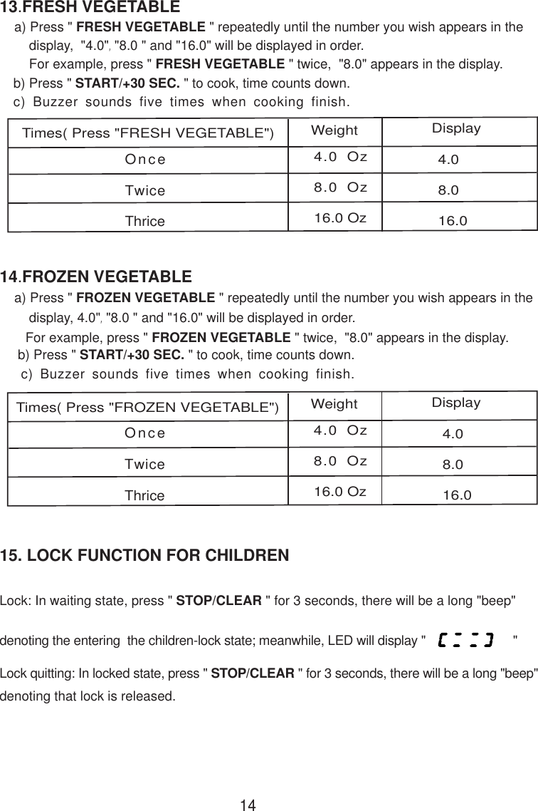 OnceTwiceThrice4.0 Oz8.0 Oz16.0 Oz4.08.016.015. LOCK FUNCTION FOR CHILDREN14b) Press &quot; START/+30 SEC. &quot; to cook, time counts down.c) Buzzer sounds five times when cooking finish.13.FRESH VEGETABLE    a) Press &quot; FRESH VEGETABLE &quot; repeatedly until the number you wish appears in the        display,  &quot;4.0&quot;,&quot;8.0 &quot; and &quot;16.0&quot; will be displayed in order.        For example, press &quot; FRESH VEGETABLE &quot; twice,  &quot;8.0&quot; appears in the display.OnceTwiceThrice4.0 Oz8.0 Oz16.0 Oz4.08.016.0Times( Press &quot;FRESH VEGETABLE&quot;)Weight Display b) Press &quot; START/+30 SEC. &quot; to cook, time counts down. c) Buzzer sounds five times when cooking finish.14.FROZEN VEGETABLE    a) Press &quot; FROZEN VEGETABLE &quot; repeatedly until the number you wish appears in the        display, 4.0&quot;,&quot;8.0 &quot; and &quot;16.0&quot; will be displayed in order.       For example, press &quot; FROZEN VEGETABLE &quot; twice,  &quot;8.0&quot; appears in the display.Times( Press &quot;FROZEN VEGETABLE&quot;)Weight DisplayLock: In waiting state, press &quot; STOP/CLEAR &quot; for 3 seconds, there will be a long &quot;beep&quot;denoting the entering  the children-lock state; meanwhile, LED will display &quot;                         &quot;Lock quitting: In locked state, press &quot; STOP/CLEAR &quot; for 3 seconds, there will be a long &quot;beep&quot;denoting that lock is released.