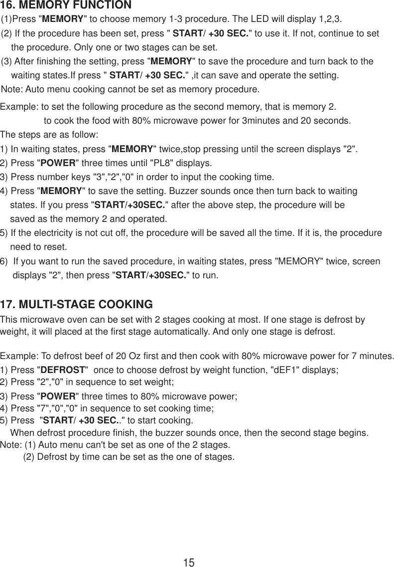 16. MEMORY FUNCTION17. MULTI-STAGE COOKINGThis microwave oven can be set with 2 stages cooking at most. If one stage is defrost byweight, it will placed at the first stage automatically. And only one stage is defrost.Example: To defrost beef of 20 Oz first and then cook with 80% microwave power for 7 minutes.1) Press &quot;DEFROST&quot;  once to choose defrost by weight function, &quot;dEF1&quot; displays;2) Press &quot;2&quot;,&quot;0&quot; in sequence to set weight;3) Press &quot;POWER&quot; three times to 80% microwave power;4) Press &quot;7&quot;,&quot;0&quot;,&quot;0&quot; in sequence to set cooking time;5) Press  &quot;START/ +30 SEC..&quot; to start cooking.    When defrost procedure finish, the buzzer sounds once, then the second stage begins.Note: (1) Auto menu can&apos;t be set as one of the 2 stages.         (2) Defrost by time can be set as the one of stages.15(1)Press &quot;MEMORY&quot; to choose memory 1-3 procedure. The LED will display 1,2,3.(2) If the procedure has been set, press &quot; START/ +30 SEC.&quot; to use it. If not, continue to set    the procedure. Only one or two stages can be set.(3) After finishing the setting, press &quot;MEMORY&quot; to save the procedure and turn back to the    waiting states.If press &quot; START/ +30 SEC.&quot; ,it can save and operate the setting.Note: Auto menu cooking cannot be set as memory procedure.Example: to set the following procedure as the second memory, that is memory 2.                 to cook the food with 80% microwave power for 3minutes and 20 seconds.The steps are as follow:1) In waiting states, press &quot;MEMORY&quot; twice,stop pressing until the screen displays &quot;2&quot;.2) Press &quot;POWER&quot; three times until &quot;PL8&quot; displays.3) Press number keys &quot;3&quot;,&quot;2&quot;,&quot;0&quot; in order to input the cooking time.4) Press &quot;MEMORY&quot; to save the setting. Buzzer sounds once then turn back to waiting    states. If you press &quot;START/+30SEC.&quot; after the above step, the procedure will be    saved as the memory 2 and operated.5) If the electricity is not cut off, the procedure will be saved all the time. If it is, the procedure    need to reset.6)  If you want to run the saved procedure, in waiting states, press &quot;MEMORY&quot; twice, screen     displays &quot;2&quot;, then press &quot;START/+30SEC.&quot; to run.