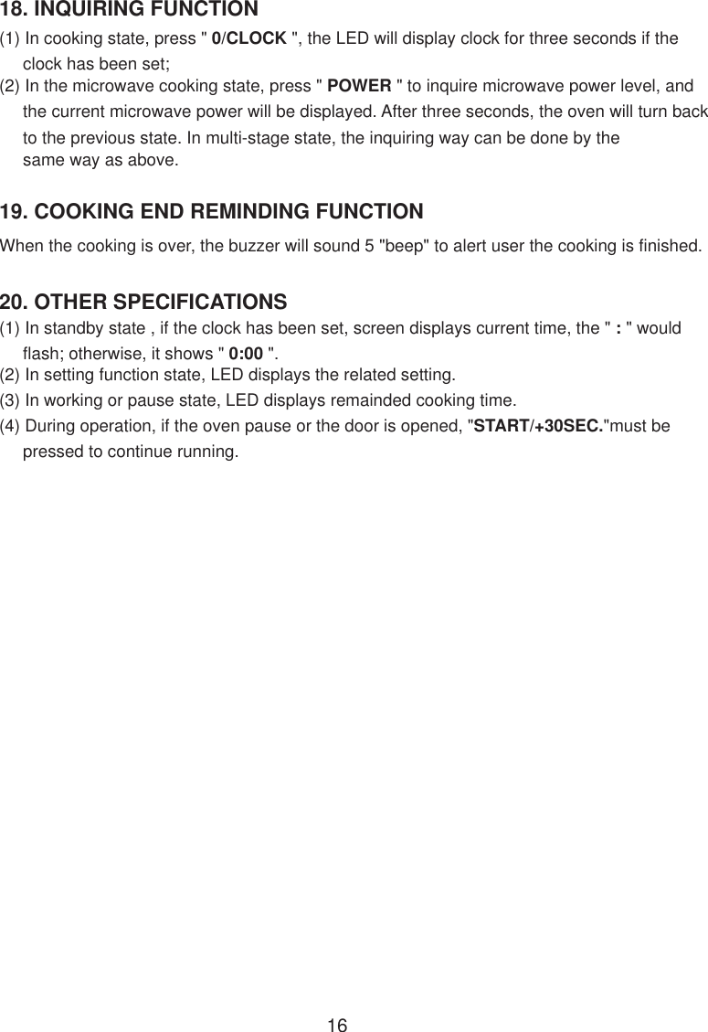 18. INQUIRING FUNCTION(1) In cooking state, press &quot; 0/CLOCK &quot;, the LED will display clock for three seconds if the     clock has been set;(2) In the microwave cooking state, press &quot; POWER &quot; to inquire microwave power level, and     the current microwave power will be displayed. After three seconds, the oven will turn back     to the previous state. In multi-stage state, the inquiring way can be done by the     same way as above.20. OTHER SPECIFICATIONS(1) In standby state , if the clock has been set, screen displays current time, the &quot; : &quot; would     flash; otherwise, it shows &quot; 0:00 &quot;.(2) In setting function state, LED displays the related setting.(3) In working or pause state, LED displays remainded cooking time.(4) During operation, if the oven pause or the door is opened, &quot;START/+30SEC.&quot;must be     pressed to continue running.When the cooking is over, the buzzer will sound 5 &quot;beep&quot; to alert user the cooking is finished.19. COOKING END REMINDING FUNCTION16