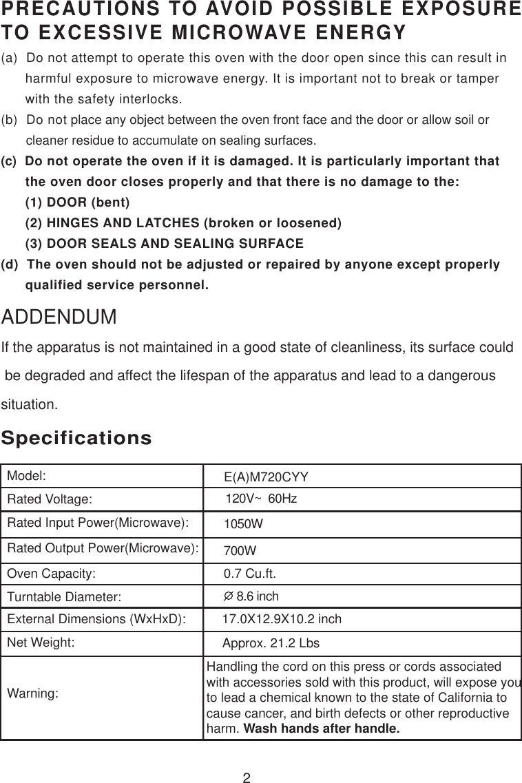 120V~  60Hz1050W700W0.7 Cu.ft.SpecificationsE(A)M720CYY2Handling the cord on this press or cords associatedwith accessories sold with this product, will expose youto lead a chemical known to the state of California tocause cancer, and birth defects or other reproductiveharm. Wash hands after handle.PRECAUTIONS TO AVOID POSSIBLE EXPOSURETO EXCESSIVE MICROWAVE ENERGY(a)  Do not attempt to operate this oven with the door open since this can result in      harmful exposure to microwave energy. It is important not to break or tamper      with the safety interlocks.(b)  Do not place any object between the oven front face and the door or allow soil or       cleaner residue to accumulate on sealing surfaces.(c)  Do not operate the oven if it is damaged. It is particularly important that      the oven door closes properly and that there is no damage to the:      (1) DOOR (bent)      (2) HINGES AND LATCHES (broken or loosened)      (3) DOOR SEALS AND SEALING SURFACE(d)  The oven should not be adjusted or repaired by anyone except properly      qualified service personnel.Model:Rated Voltage:Rated Input Power(Microwave):Rated Output Power(Microwave):Oven Capacity:Turntable Diameter:External Dimensions (WxHxD):Net Weight:Warning: 8.6 inch17.0X12.9X10.2 inchApprox. 21.2 LbsIf the apparatus is not maintained in a good state of cleanliness, its surface could be degraded and affect the lifespan of the apparatus and lead to a dangeroussituation.ADDENDUM