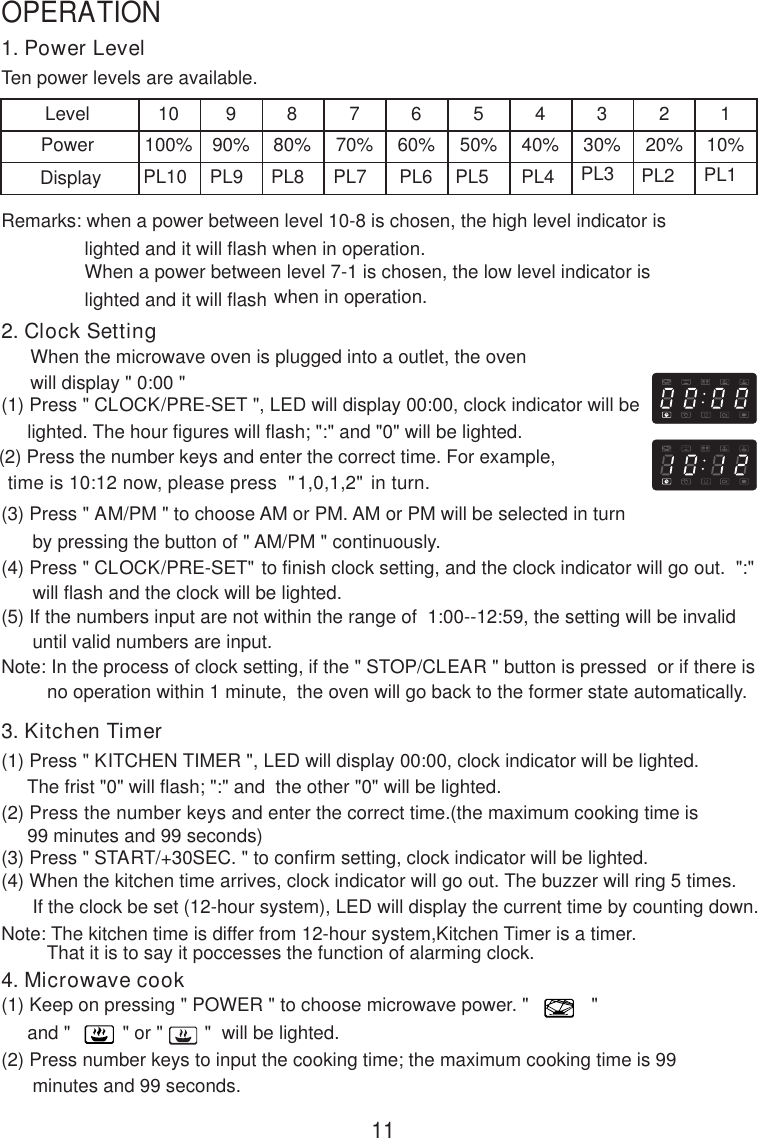 1. Power LevelTen power levels are available.LevelPower10100%990%880%770%660%550%440%330%220%110%Remarks: when a power between level 10-8 is chosen, the high level indicator is                lighted and it will flash when in operation.                When a power between level 7-1 is chosen, the low level indicator is                lighted and it will flash when in operation.2. Clock SettingWhen the microwave oven is plugged into a outlet, the ovenwill display &quot; 0:00 &quot;(1) Press &quot; CLOCK/PRE-SET &quot;, LED will display 00:00, clock indicator will be     lighted. The hour figures will flash; &quot;:&quot; and &quot;0&quot; will be lighted.     (2) Press the number keys and enter the correct time. For example,      time is 10:12 now, please press  &quot;1,0,1,2&quot; in turn.(3) Press &quot; AM/PM &quot; to choose AM or PM. AM or PM will be selected in turn      by pressing the button of &quot; AM/PM &quot; continuously.(4) Press &quot; CLOCK/PRE-SET&quot; to finish clock setting, and the clock indicator will go out.  &quot;:&quot;      will flash and the clock will be lighted.(5) If the numbers input are not within the range of  1:00--12:59, the setting will be invalid      until valid numbers are input.Note: In the process of clock setting, if the &quot; STOP/CLEAR &quot; button is pressed  or if there isno operation within 1 minute,  the oven will go back to the former state automatically.3. Kitchen Timer(1) Press &quot; KITCHEN TIMER &quot;, LED will display 00:00, clock indicator will be lighted.     The frist &quot;0&quot; will flash; &quot;:&quot; and  the other &quot;0&quot; will be lighted.(2) Press the number keys and enter the correct time.(the maximum cooking time is     99 minutes and 99 seconds)(3) Press &quot; START/+30SEC. &quot; to confirm setting, clock indicator will be lighted.(4) When the kitchen time arrives, clock indicator will go out. The buzzer will ring 5 times.      If the clock be set (12-hour system), LED will display the current time by counting down.Note: The kitchen time is differ from 12-hour system,Kitchen Timer is a timer.4. Microwave cook(1) Keep on pressing &quot; POWER &quot; to choose microwave power. &quot;            &quot;     and &quot;          &quot; or &quot;        &quot;  will be lighted.(2) Press number keys to input the cooking time; the maximum cooking time is 99      minutes and 99 seconds.That it is to say it poccesses the function of alarming clock.PL10 PL9 PL8 PL7 PL6 PL5 PL4 PL3 PL2 PL111OPERATIONDisplay