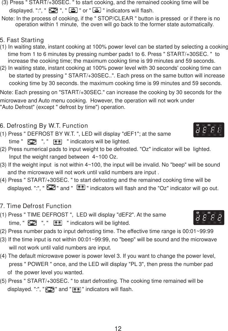 7. Time Defrost Function(1) Press &quot; TIME DEFROST &quot;,  LED will display &quot;dEF2&quot;. At the same      time, &quot;           &quot;, &quot;            &quot; indicators will be lighted.(2) Press number pads to input defrosting time. The effective time range is 00:01~99:99(3) If the time input is not within 00:01~99:99, no &quot;beep&quot; will be sound and the microwave      will not work until valid numbers are input.(4) The default microwave power is power level 3. If you want to change the power level,      press &quot; POWER &quot; once, and the LED will display &quot;PL 3&quot;, then press the number pad     of  the power level you wanted.(5) Press &quot; START/+30SEC. &quot; to start defrosting. The cooking time remained will be     displayed. &quot;:&quot;, &quot;       &quot; and &quot;       &quot; indicators will flash.(3) Press &quot; START/+30SEC. &quot; to start cooking, and the remained cooking time will be     displayed. &quot;:&quot;, &quot;         &quot;, &quot;        &quot; or &quot;   &quot; indicators will flash.Note: In the process of cooking, if the &quot; STOP/CLEAR &quot; button is pressed  or if there is nooperation within 1 minute,  the oven will go back to the former state automatically.6. Defrosting By W.T. Function(1) Press &quot; DEFROST BY W.T. &quot;, LED will display &quot;dEF1&quot;; at the same      time &quot;            &quot;, &quot;            &quot; indicators will be lighted.(2) Press numerical pads to input weight to be defrosted. &quot;Oz&quot; indicator will be  lighted.      Input the weight ranged between  4~100 Oz.(3) If the weight input  is not within 4~100, the input will be invalid. No &quot;beep&quot; will be sound     and the microwave will not work until valid numbers are input .(4) Press &quot; START/+30SEC. &quot; to start defrosting and the remained cooking time will be     displayed. &quot;:&quot;, &quot;        &quot; and &quot;         &quot; indicators will flash and the &quot;Oz&quot; indicator will go out.(2) In waiting state, instant cooking at 100% power level with 30 seconds&apos; cooking time can      be started by pressing &quot; START/+30SEC..&quot;. Each press on the same button will increase      cooking time by 30 seconds. the maximum cooking time is 99 minutes and 59 seconds.Note: Each pressing on &quot;START/+30SEC.&quot; can increase the cooking by 30 seconds for themicrowave and Auto menu cooking.  However, the operation will not work under&quot;Auto Defrost&quot; (except &quot; defrost by time&quot;) operation.5. Fast Starting(1) In waiting state, instant cooking at 100% power level can be started by selecting a cooking12time from 1 to 6 minutes by pressing number pads1 to 6. Press &quot; START/+30SEC. &quot;  toincrease the cooking time; the maximum cooking time is 99 minutes and 59 seconds.