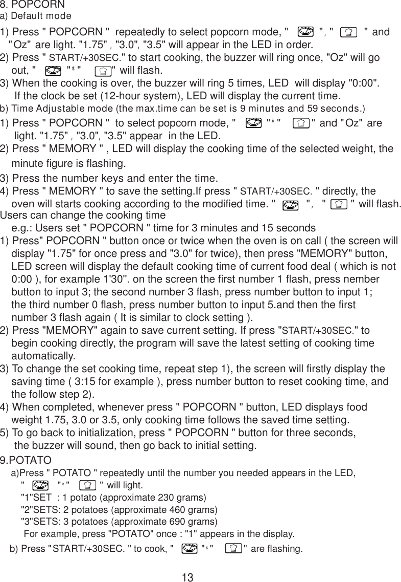 138. POPCORNa) Default modeb) Time Adjustable mode (the max.time can be set is 9 minutes and 59 seconds.)9.POTATO    a)Press &quot; POTATO &quot; repeatedly until the number you needed appears in the LED,        &quot;            &quot;*&quot;           &quot; will light.        &quot;1&quot;SET  : 1 potato (approximate 230 grams)        &quot;2&quot;SETS: 2 potatoes (approximate 460 grams)        &quot;3&quot;SETS: 3 potatoes (approximate 690 grams)         For example, press &quot;POTATO&quot; once : &quot;1&quot; appears in the display.   b) Press &quot;START/+30SEC. &quot; to cook, &quot;          &quot;*&quot;           &quot; are flashing.1) Press &quot; POPCORN &quot;  repeatedly to select popcorn mode, &quot;          &quot;,&quot;          &quot; and   &quot;Oz&quot; are light. &quot;1.75&quot; ,&quot;3.0&quot;,&quot;3.5&quot; will appear in the LED in order.2) Press &quot; START/+30SEC.&quot; to start cooking, the buzzer will ring once, &quot;Oz&quot; will go    out, &quot;          &quot;*&quot;          &quot; will flash.3) When the cooking is over, the buzzer will ring 5 times, LED  will display &quot;0:00&quot;.     If the clock be set (12-hour system), LED will display the current time.1) Press &quot; POPCORN &quot;  to select popcorn mode, &quot;          &quot;*&quot;          &quot; and &quot;Oz&quot; are     light. &quot;1.75&quot; ,&quot;3.0&quot;,&quot;3.5&quot; appear  in the LED.2) Press &quot; MEMORY &quot; , LED will display the cooking time of the selected weight, the    minute figure is flashing.3) Press the number keys and enter the time.4) Press &quot; MEMORY &quot; to save the setting.If press &quot; START/+30SEC. &quot; directly, the    oven will starts cooking according to the modified time. &quot;          &quot;, &quot;        &quot; will flash.Users can change the cooking time    e.g.: Users set &quot; POPCORN &quot; time for 3 minutes and 15 seconds1) Press&quot; POPCORN &quot; button once or twice when the oven is on call ( the screen will    display &quot;1.75&quot; for once press and &quot;3.0&quot; for twice), then press &quot;MEMORY&quot; button,    LED screen will display the default cooking time of current food deal ( which is not    0:00 ), for example 1&apos;30&apos;&apos;. on the screen the first number 1 flash, press nember    button to input 3; the second number 3 flash, press number button to input 1;    the third number 0 flash, press number button to input 5.and then the first    number 3 flash again ( It is similar to clock setting ).2) Press &quot;MEMORY&quot; again to save current setting. If press &quot;START/+30SEC.&quot; to    begin cooking directly, the program will save the latest setting of cooking time    automatically.3) To change the set cooking time, repeat step 1), the screen will firstly display the    saving time ( 3:15 for example ), press number button to reset cooking time, and    the follow step 2).4) When completed, whenever press &quot; POPCORN &quot; button, LED displays food    weight 1.75, 3.0 or 3.5, only cooking time follows the saved time setting.5) To go back to initialization, press &quot; POPCORN &quot; button for three seconds,     the buzzer will sound, then go back to initial setting.