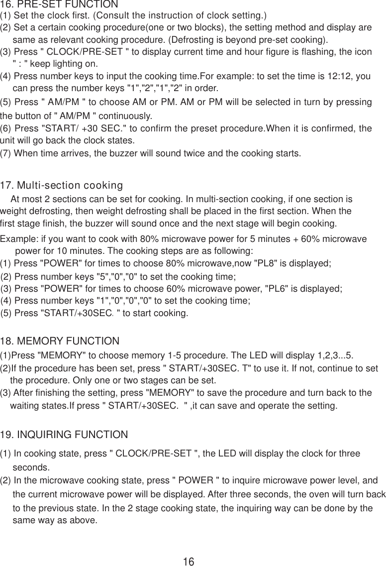 16. PRE-SET FUNCTION18. MEMORY FUNCTION19. INQUIRING FUNCTION(1) In cooking state, press &quot; CLOCK/PRE-SET &quot;, the LED will display the clock for three     seconds.(2) In the microwave cooking state, press &quot; POWER &quot; to inquire microwave power level, and     the current microwave power will be displayed. After three seconds, the oven will turn back     to the previous state. In the 2 stage cooking state, the inquiring way can be done by the     same way as above.(1) Set the clock first. (Consult the instruction of clock setting.)(2) Set a certain cooking procedure(one or two blocks), the setting method and display are     same as relevant cooking procedure. (Defrosting is beyond pre-set cooking).(3) Press &quot; CLOCK/PRE-SET &quot; to display current time and hour figure is flashing, the icon     &quot; : &quot; keep lighting on.(4) Press number keys to input the cooking time.For example: to set the time is 12:12, you     can press the number keys &quot;1&quot;,&quot;2&quot;,&quot;1&quot;,&quot;2&quot; in order.(5) Press &quot; AM/PM &quot; to choose AM or PM. AM or PM will be selected in turn by pressingthe button of &quot; AM/PM &quot; continuously.(6) Press &quot;START/ +30 SEC.&quot; to confirm the preset procedure.When it is confirmed, theunit will go back the clock states.16(1)Press &quot;MEMORY&quot; to choose memory 1-5 procedure. The LED will display 1,2,3...5.(2)If the procedure has been set, press &quot; START/+30SEC. T&quot; to use it. If not, continue to set    the procedure. Only one or two stages can be set.(3) After finishing the setting, press &quot;MEMORY&quot; to save the procedure and turn back to the    waiting states.If press &quot; START/+30SEC.  &quot; ,it can save and operate the setting.(7) When time arrives, the buzzer will sound twice and the cooking starts.17. Multi-section cooking    At most 2 sections can be set for cooking. In multi-section cooking, if one section isweight defrosting, then weight defrosting shall be placed in the first section. When thefirst stage finish, the buzzer will sound once and the next stage will begin cooking.Example: if you want to cook with 80% microwave power for 5 minutes + 60% microwave      power for 10 minutes. The cooking steps are as following:(1) Press &quot;POWER&quot; for times to choose 80% microwave,now &quot;PL8&quot; is displayed;(2) Press number keys &quot;5&quot;,&quot;0&quot;,&quot;0&quot; to set the cooking time;(3) Press &quot;POWER&quot; for times to choose 60% microwave power, &quot;PL6&quot; is displayed;(4) Press number keys &quot;1&quot;,&quot;0&quot;,&quot;0&quot;,&quot;0&quot; to set the cooking time;(5) Press &quot;START/+30SEC.&quot; to start cooking.