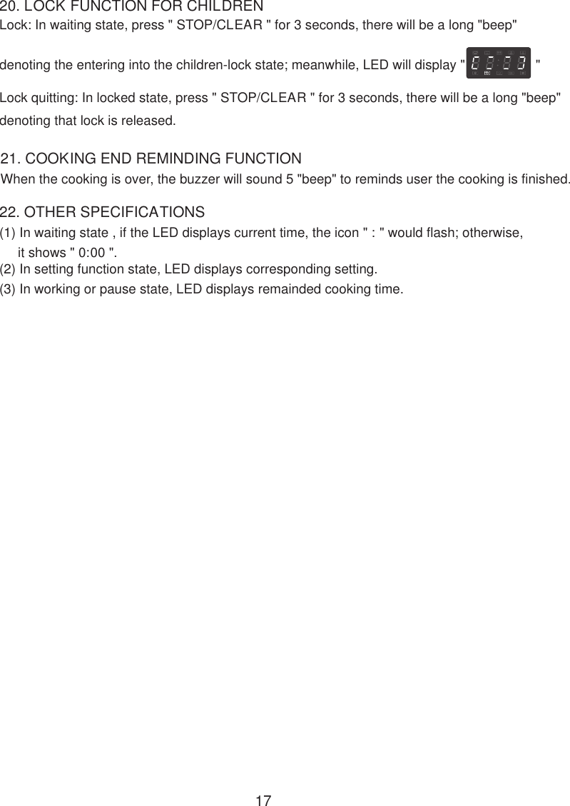 20. LOCK FUNCTION FOR CHILDRENLock: In waiting state, press &quot; STOP/CLEAR &quot; for 3 seconds, there will be a long &quot;beep&quot;denoting the entering into the children-lock state; meanwhile, LED will display &quot;                   &quot;Lock quitting: In locked state, press &quot; STOP/CLEAR &quot; for 3 seconds, there will be a long &quot;beep&quot;denoting that lock is released.When the cooking is over, the buzzer will sound 5 &quot;beep&quot; to reminds user the cooking is finished.21. COOKING END REMINDING FUNCTION22. OTHER SPECIFICATIONS(1) In waiting state , if the LED displays current time, the icon &quot; : &quot; would flash; otherwise,     it shows &quot; 0:00 &quot;.(2) In setting function state, LED displays corresponding setting.(3) In working or pause state, LED displays remainded cooking time.17