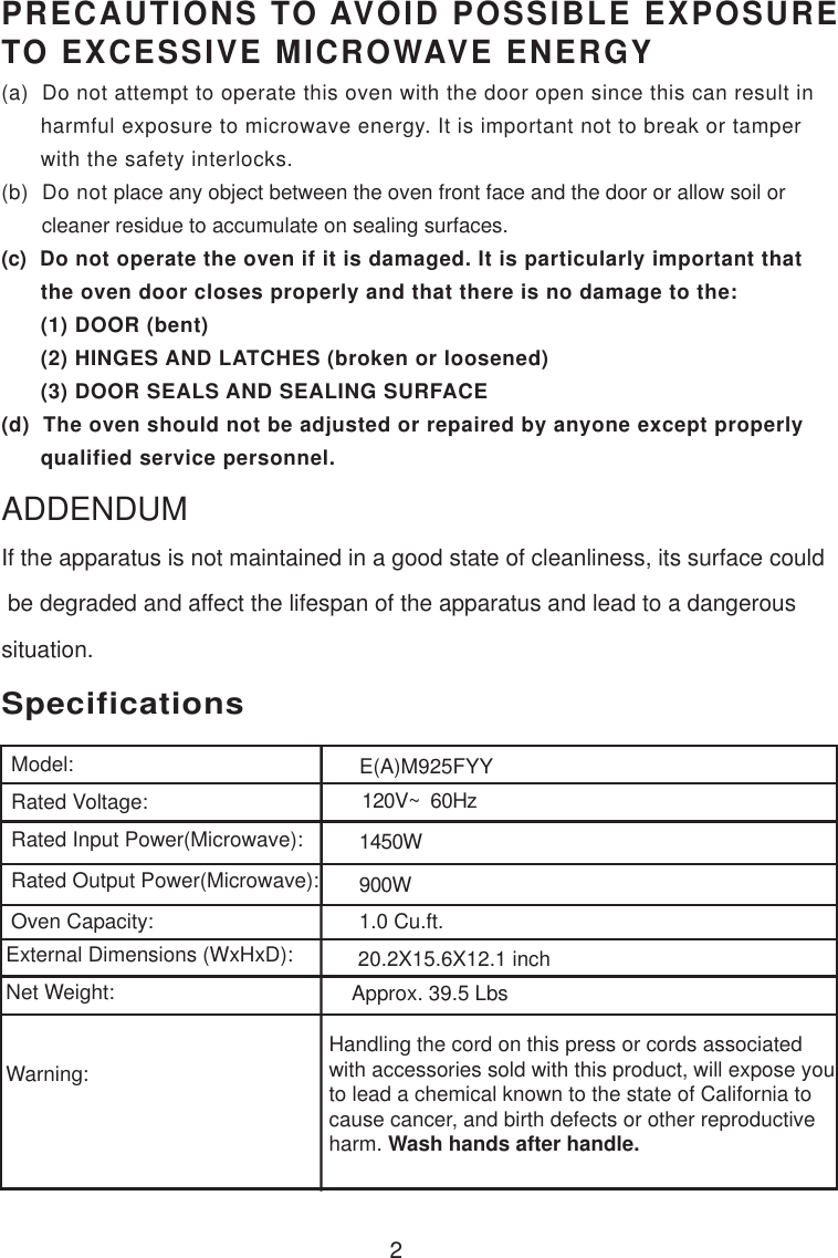 120V~  60Hz1450W900W1.0 Cu.ft.SpecificationsE(A)M925FYY2Handling the cord on this press or cords associatedwith accessories sold with this product, will expose youto lead a chemical known to the state of California tocause cancer, and birth defects or other reproductiveharm. Wash hands after handle.PRECAUTIONS TO AVOID POSSIBLE EXPOSURETO EXCESSIVE MICROWAVE ENERGY(a)  Do not attempt to operate this oven with the door open since this can result in      harmful exposure to microwave energy. It is important not to break or tamper      with the safety interlocks.(b)  Do not place any object between the oven front face and the door or allow soil or       cleaner residue to accumulate on sealing surfaces.(c)  Do not operate the oven if it is damaged. It is particularly important that      the oven door closes properly and that there is no damage to the:      (1) DOOR (bent)      (2) HINGES AND LATCHES (broken or loosened)      (3) DOOR SEALS AND SEALING SURFACE(d)  The oven should not be adjusted or repaired by anyone except properly      qualified service personnel.Model:Rated Voltage:Rated Input Power(Microwave):Rated Output Power(Microwave):Oven Capacity:External Dimensions (WxHxD):Net Weight:Warning:Approx. 39.5 LbsIf the apparatus is not maintained in a good state of cleanliness, its surface could be degraded and affect the lifespan of the apparatus and lead to a dangeroussituation.ADDENDUM20.2X15.6X12.1 inch