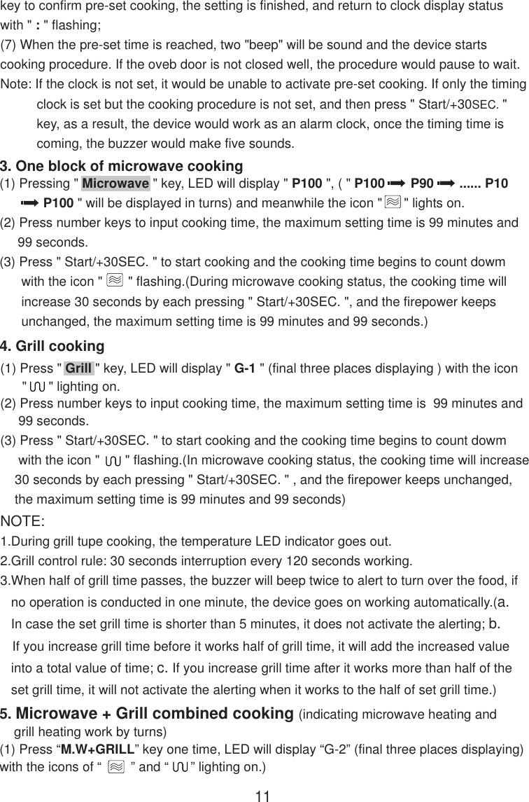 4. Grill cooking(1) Press &quot; Grill &quot; key, LED will display &quot; G-1 &quot; (final three places displaying ) with the icon      &quot;      &quot; lighting on.(2) Press number keys to input cooking time, the maximum setting time is  99 minutes and     99 seconds.(3) Press &quot; Start/+30SEC. &quot; to start cooking and the cooking time begins to count dowm     with the icon &quot;       &quot; flashing.(In microwave cooking status, the cooking time will increase    30 seconds by each pressing &quot; Start/+30SEC. &quot; , and the firepower keeps unchanged,    the maximum setting time is 99 minutes and 99 seconds)NOTE:1.During grill tupe cooking, the temperature LED indicator goes out.2.Grill control rule: 30 seconds interruption every 120 seconds working.3.When half of grill time passes, the buzzer will beep twice to alert to turn over the food, if   no operation is conducted in one minute, the device goes on working automatically.(a.   In case the set grill time is shorter than 5 minutes, it does not activate the alerting; b.   If you increase grill time before it works half of grill time, it will add the increased value   into a total value of time; c. If you increase grill time after it works more than half of the   set grill time, it will not activate the alerting when it works to the half of set grill time.)5. Microwave + Grill combined cooking (indicating microwave heating and    grill heating work by turns)(1) Press “M.W+GRILL” key one time, LED will display “G-2” (final three places displaying)with the icons of “        ” and “      ” lighting on.)3. One block of microwave cooking(1) Pressing &quot; Microwave &quot; key, LED will display &quot; P100 &quot;, ( &quot; P100       P90       ...... P10            P100 &quot; will be displayed in turns) and meanwhile the icon &quot;      &quot; lights on.(2) Press number keys to input cooking time, the maximum setting time is 99 minutes and     99 seconds.(3) Press &quot; Start/+30SEC. &quot; to start cooking and the cooking time begins to count dowm      with the icon &quot;       &quot; flashing.(During microwave cooking status, the cooking time will      increase 30 seconds by each pressing &quot; Start/+30SEC. &quot;, and the firepower keeps      unchanged, the maximum setting time is 99 minutes and 99 seconds.)11key to confirm pre-set cooking, the setting is finished, and return to clock display statuswith &quot; : &quot; flashing;(7) When the pre-set time is reached, two &quot;beep&quot; will be sound and the device startscooking procedure. If the oveb door is not closed well, the procedure would pause to wait.Note: If the clock is not set, it would be unable to activate pre-set cooking. If only the timing          clock is set but the cooking procedure is not set, and then press &quot; Start/+30SEC. &quot;          key, as a result, the device would work as an alarm clock, once the timing time is          coming, the buzzer would make five sounds.