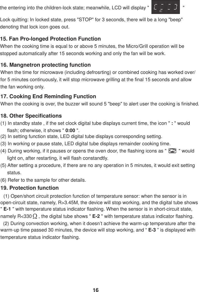 the entering into the children-lock state; meanwhile, LCD will display &quot;                         &quot;Lock quitting: In locked state, press &quot;STOP&quot; for 3 seconds, there will be a long &quot;beep&quot;denoting that lock icon goes out.15. Fan Pro-longed Protection FunctionWhen the cooking time is equal to or above 5 minutes, the Micro/Grill operation will bestopped automatically after 15 seconds working and only the fan will be work.16. Mangnetron protecting functionWhen the time for microwave (including defrosrting) or combined cooking has worked over/for 5 minutes continuously, it will stop microwave grilling at the final 15 seconds and allowthe fan working only.17. Cooking End Reminding FunctionWhen the cooking is over, the buzzer will sound 5 &quot;beep&quot; to alert user the cooking is finished.18. Other Specifications(1) In standby state , if the set clock digital tube displays current time, the icon &quot; : &quot; would     flash; otherwise, it shows &quot; 0:00 &quot;.(2) In setting function state, LED digital tube displays corresponding setting.(3) In working or pause state, LED digital tube displays remainder cooking time.(4) During working, if it pauses or opens the oven door, the flashing icons as &quot;         &quot; would     light on, after restarting, it will flash constandtly.(5) After setting a procedure, if there are no any operation in 5 minutes, it would exit setting     status.(6) Refer to the sample for other details.19. Protection function  (1) Open/short circuit protection function of temperature sensor: when the sensor is inopen-circuit state, namely, R&gt;3.45M, the device will stop working, and the digital tube shows&quot; E-1 &quot; with temperature status indicator flashing. When the sensor is in short-circuit state,namely R&lt;330     , the digital tube shows &quot; E-2 &quot; with temperature status indicator flashing.  (2) During convection working, when it doesn’t achieve the warm-up temperature after thewarm-up time passed 30 minutes, the device will stop working, and “ E-3 ” is displayed withtemperature status indicator flashing.16