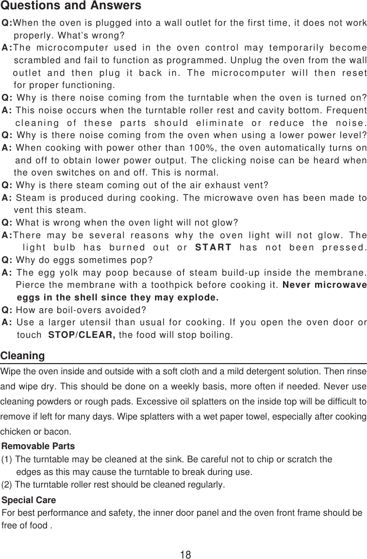 18Q:When the oven is plugged into a wall outlet for the first time, it does not work    properly. What’s wrong?A:The microcomputer used in the oven control may temporarily become    scrambled and fail to function as programmed. Unplug the oven from the wall  outlet and then plug it back in. The microcomputer will then reset    for proper functioning.Q: Why is there noise coming from the turntable when the oven is turned on?A: This noise occurs when the turntable roller rest and cavity bottom. Frequent  cleaning of these parts should eliminate or reduce the noise.Q: Why is there noise coming from the oven when using a lower power level?A: When cooking with power other than 100%, the oven automatically turns on    and off to obtain lower power output. The clicking noise can be heard when    the oven switches on and off. This is normal.Q: Why is there steam coming out of the air exhaust vent?A: Steam is produced during cooking. The microwave oven has been made to    vent this steam.Q: What is wrong when the oven light will not glow?A:There may be several reasons why the oven light will not glow. The   light bulb has burned out or START has not been pressed.Q: Why do eggs sometimes pop?A: The egg yolk may poop because of steam build-up inside the membrane.    Pierce the membrane with a toothpick before cooking it. Never microwave     eggs in the shell since they may explode.Q: How are boil-overs avoided?A: Use a larger utensil than usual for cooking. If you open the oven door or     touch  STOP/CLEAR, the food will stop boiling.CleaningWipe the oven inside and outside with a soft cloth and a mild detergent solution. Then rinseand wipe dry. This should be done on a weekly basis, more often if needed. Never usecleaning powders or rough pads. Excessive oil splatters on the inside top will be difficult toremove if left for many days. Wipe splatters with a wet paper towel, especially after cookingchicken or bacon.Removable Parts(1) The turntable may be cleaned at the sink. Be careful not to chip or scratch the      edges as this may cause the turntable to break during use.(2) The turntable roller rest should be cleaned regularly.Special CareFor best performance and safety, the inner door panel and the oven front frame should befree of food .Questions and Answers