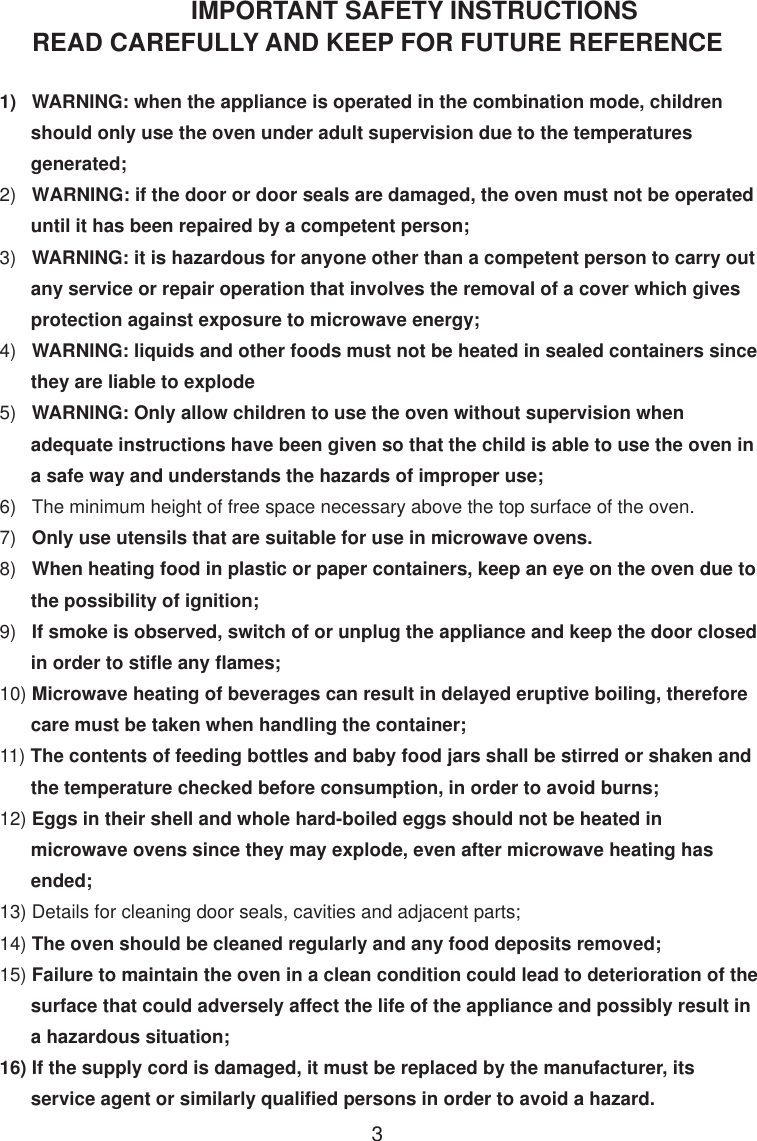IMPORTANT SAFETY INSTRUCTIONSREAD CAREFULLY AND KEEP FOR FUTURE REFERENCE1)   WARNING: when the appliance is operated in the combination mode, children      should only use the oven under adult supervision due to the temperatures      generated;2)   WARNING: if the door or door seals are damaged, the oven must not be operated      until it has been repaired by a competent person;3)   WARNING: it is hazardous for anyone other than a competent person to carry out      any service or repair operation that involves the removal of a cover which gives      protection against exposure to microwave energy;4)   WARNING: liquids and other foods must not be heated in sealed containers since      they are liable to explode5)   WARNING: Only allow children to use the oven without supervision when      adequate instructions have been given so that the child is able to use the oven in      a safe way and understands the hazards of improper use;6)   The minimum height of free space necessary above the top surface of the oven.7)   Only use utensils that are suitable for use in microwave ovens.8)   When heating food in plastic or paper containers, keep an eye on the oven due to      the possibility of ignition;9)   If smoke is observed, switch of or unplug the appliance and keep the door closed      in order to stifle any flames;10) Microwave heating of beverages can result in delayed eruptive boiling, therefore      care must be taken when handling the container;11) The contents of feeding bottles and baby food jars shall be stirred or shaken and      the temperature checked before consumption, in order to avoid burns;12) Eggs in their shell and whole hard-boiled eggs should not be heated in      microwave ovens since they may explode, even after microwave heating has      ended;13) Details for cleaning door seals, cavities and adjacent parts;14) The oven should be cleaned regularly and any food deposits removed;15) Failure to maintain the oven in a clean condition could lead to deterioration of the      surface that could adversely affect the life of the appliance and possibly result in      a hazardous situation;16) If the supply cord is damaged, it must be replaced by the manufacturer, its      service agent or similarly qualified persons in order to avoid a hazard.3