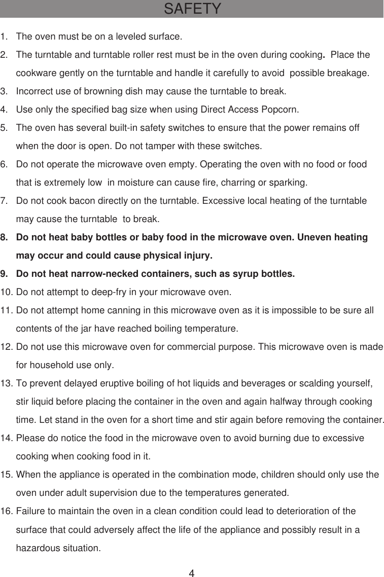 SAFETY1.   The oven must be on a leveled surface.2.   The turntable and turntable roller rest must be in the oven during cooking.  Place the      cookware gently on the turntable and handle it carefully to avoid  possible breakage.3.   Incorrect use of browning dish may cause the turntable to break.4.   Use only the specified bag size when using Direct Access Popcorn.5.   The oven has several built-in safety switches to ensure that the power remains off      when the door is open. Do not tamper with these switches.6.   Do not operate the microwave oven empty. Operating the oven with no food or food      that is extremely low  in moisture can cause fire, charring or sparking.7.   Do not cook bacon directly on the turntable. Excessive local heating of the turntable      may cause the turntable  to break.8.   Do not heat baby bottles or baby food in the microwave oven. Uneven heating      may occur and could cause physical injury.9.   Do not heat narrow-necked containers, such as syrup bottles.10. Do not attempt to deep-fry in your microwave oven.11. Do not attempt home canning in this microwave oven as it is impossible to be sure all      contents of the jar have reached boiling temperature.12. Do not use this microwave oven for commercial purpose. This microwave oven is made      for household use only.13. To prevent delayed eruptive boiling of hot liquids and beverages or scalding yourself,      stir liquid before placing the container in the oven and again halfway through cooking      time. Let stand in the oven for a short time and stir again before removing the container.14. Please do notice the food in the microwave oven to avoid burning due to excessive      cooking when cooking food in it.15. When the appliance is operated in the combination mode, children should only use the      oven under adult supervision due to the temperatures generated.16. Failure to maintain the oven in a clean condition could lead to deterioration of the      surface that could adversely affect the life of the appliance and possibly result in a      hazardous situation.4