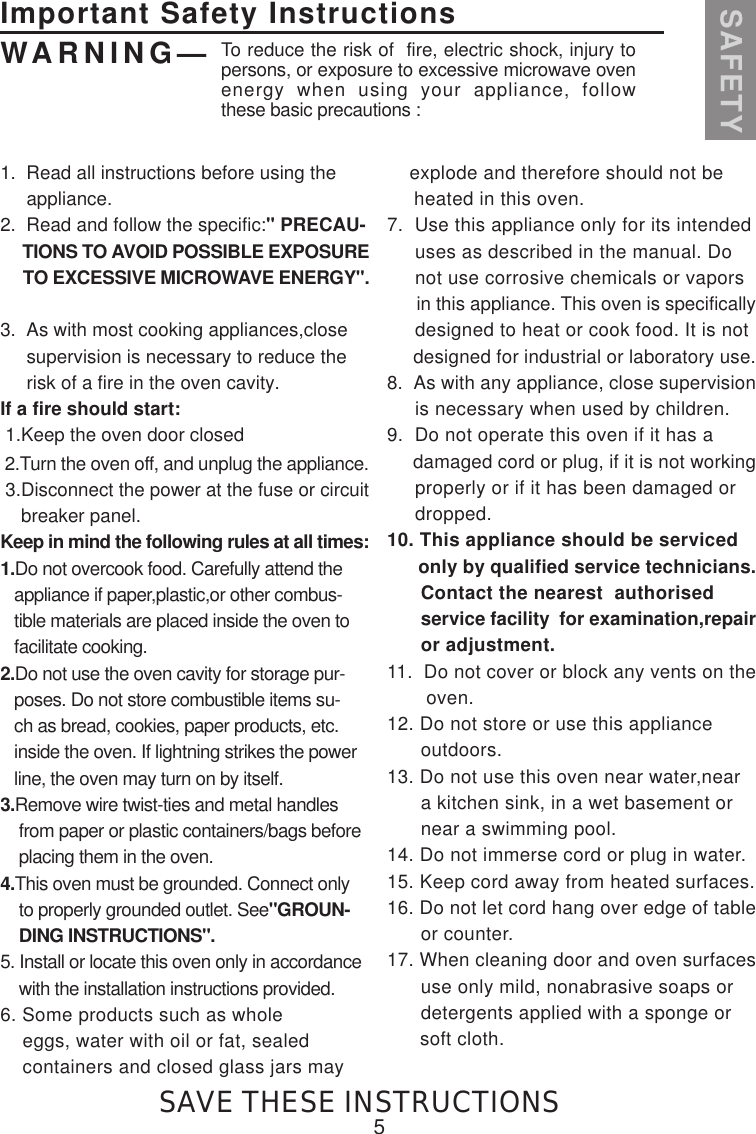 1.  Read all instructions before using the     appliance.2.  Read and follow the specific:&quot; PRECAU-     TIONS TO AVOID POSSIBLE EXPOSURE     TO EXCESSIVE MICROWAVE ENERGY&quot;.3.  As with most cooking appliances,close     supervision is necessary to reduce the     risk of a fire in the oven cavity.If a fire should start: 1.Keep the oven door closed 2.Turn the oven off, and unplug the appliance. 3.Disconnect the power at the fuse or circuit    breaker panel.Keep in mind the following rules at all times:1.Do not overcook food. Carefully attend the   appliance if paper,plastic,or other combus-   tible materials are placed inside the oven to   facilitate cooking.2.Do not use the oven cavity for storage pur-   poses. Do not store combustible items su-   ch as bread, cookies, paper products, etc.   inside the oven. If lightning strikes the power   line, the oven may turn on by itself.3.Remove wire twist-ties and metal handles    from paper or plastic containers/bags before    placing them in the oven.4.This oven must be grounded. Connect only    to properly grounded outlet. See&quot;GROUN-    DING INSTRUCTIONS&quot;.5. Install or locate this oven only in accordance    with the installation instructions provided.6. Some products such as whole    eggs, water with oil or fat, sealed    containers and closed glass jars may    explode and therefore should not be     heated in this oven.7.  Use this appliance only for its intended     uses as described in the manual. Do     not use corrosive chemicals or vapors      in this appliance. This oven is specifically     designed to heat or cook food. It is not     designed for industrial or laboratory use.8.  As with any appliance, close supervision     is necessary when used by children.9.  Do not operate this oven if it has a     damaged cord or plug, if it is not working     properly or if it has been damaged or     dropped.10. This appliance should be serviced      only by qualified service technicians.      Contact the nearest  authorised       service facility  for examination,repair      or adjustment.11.  Do not cover or block any vents on the       oven.12. Do not store or use this appliance      outdoors.13. Do not use this oven near water,near      a kitchen sink, in a wet basement or      near a swimming pool.14. Do not immerse cord or plug in water.15. Keep cord away from heated surfaces.16. Do not let cord hang over edge of table      or counter.17. When cleaning door and oven surfaces      use only mild, nonabrasive soaps or      detergents applied with a sponge or      soft cloth.5Important Safety InstructionsSAFETYWARNING— To reduce the risk of  fire, electric shock, injury topersons, or exposure to excessive microwave ovenenergy when using your appliance, followthese basic precautions :SAVE THESE INSTRUCTIONS